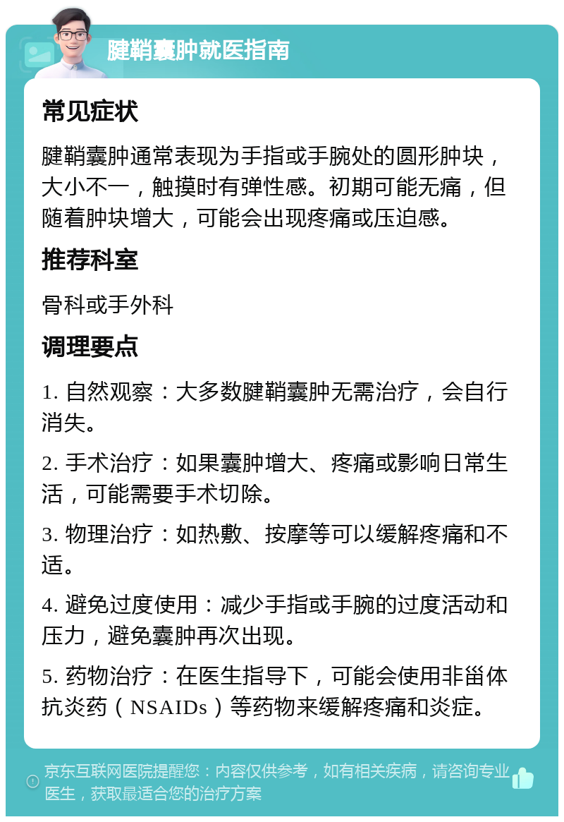 腱鞘囊肿就医指南 常见症状 腱鞘囊肿通常表现为手指或手腕处的圆形肿块，大小不一，触摸时有弹性感。初期可能无痛，但随着肿块增大，可能会出现疼痛或压迫感。 推荐科室 骨科或手外科 调理要点 1. 自然观察：大多数腱鞘囊肿无需治疗，会自行消失。 2. 手术治疗：如果囊肿增大、疼痛或影响日常生活，可能需要手术切除。 3. 物理治疗：如热敷、按摩等可以缓解疼痛和不适。 4. 避免过度使用：减少手指或手腕的过度活动和压力，避免囊肿再次出现。 5. 药物治疗：在医生指导下，可能会使用非甾体抗炎药（NSAIDs）等药物来缓解疼痛和炎症。