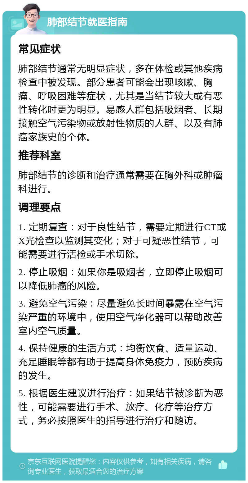 肺部结节就医指南 常见症状 肺部结节通常无明显症状，多在体检或其他疾病检查中被发现。部分患者可能会出现咳嗽、胸痛、呼吸困难等症状，尤其是当结节较大或有恶性转化时更为明显。易感人群包括吸烟者、长期接触空气污染物或放射性物质的人群、以及有肺癌家族史的个体。 推荐科室 肺部结节的诊断和治疗通常需要在胸外科或肿瘤科进行。 调理要点 1. 定期复查：对于良性结节，需要定期进行CT或X光检查以监测其变化；对于可疑恶性结节，可能需要进行活检或手术切除。 2. 停止吸烟：如果你是吸烟者，立即停止吸烟可以降低肺癌的风险。 3. 避免空气污染：尽量避免长时间暴露在空气污染严重的环境中，使用空气净化器可以帮助改善室内空气质量。 4. 保持健康的生活方式：均衡饮食、适量运动、充足睡眠等都有助于提高身体免疫力，预防疾病的发生。 5. 根据医生建议进行治疗：如果结节被诊断为恶性，可能需要进行手术、放疗、化疗等治疗方式，务必按照医生的指导进行治疗和随访。