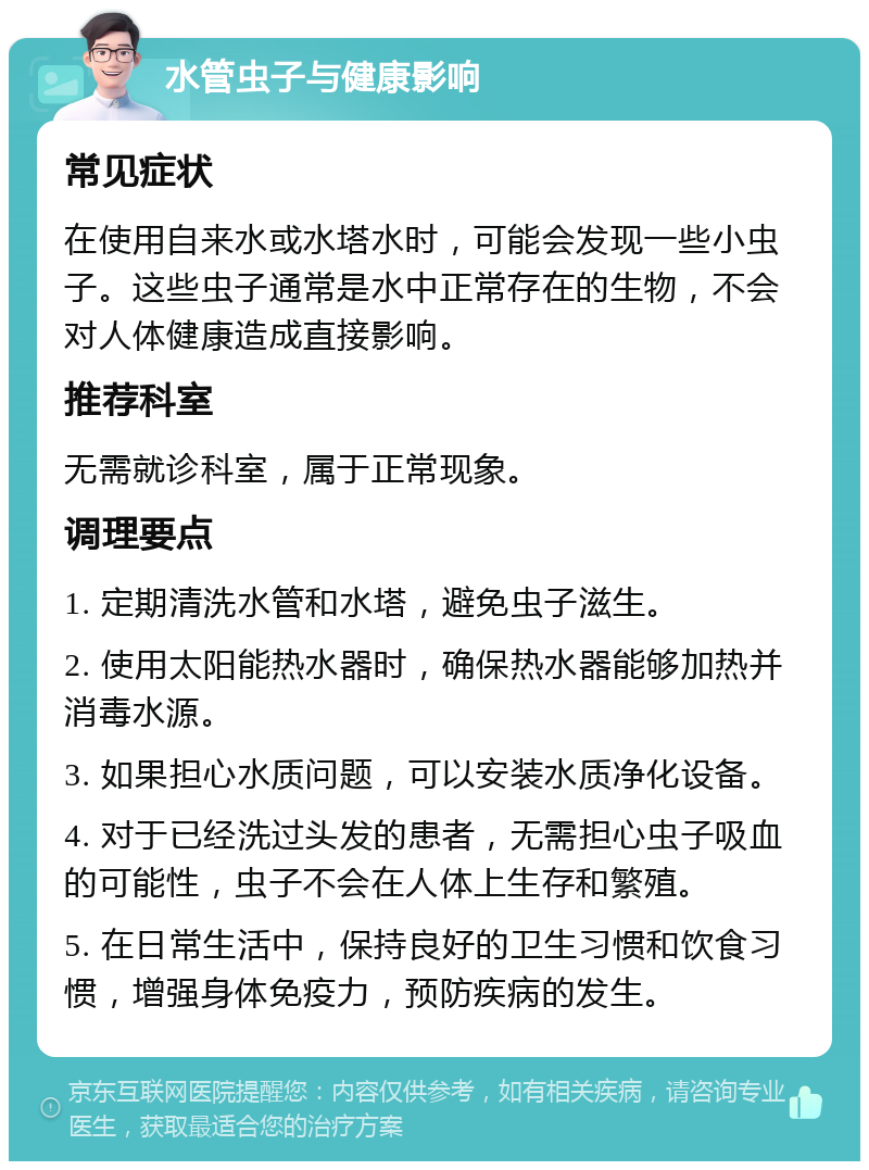 水管虫子与健康影响 常见症状 在使用自来水或水塔水时，可能会发现一些小虫子。这些虫子通常是水中正常存在的生物，不会对人体健康造成直接影响。 推荐科室 无需就诊科室，属于正常现象。 调理要点 1. 定期清洗水管和水塔，避免虫子滋生。 2. 使用太阳能热水器时，确保热水器能够加热并消毒水源。 3. 如果担心水质问题，可以安装水质净化设备。 4. 对于已经洗过头发的患者，无需担心虫子吸血的可能性，虫子不会在人体上生存和繁殖。 5. 在日常生活中，保持良好的卫生习惯和饮食习惯，增强身体免疫力，预防疾病的发生。