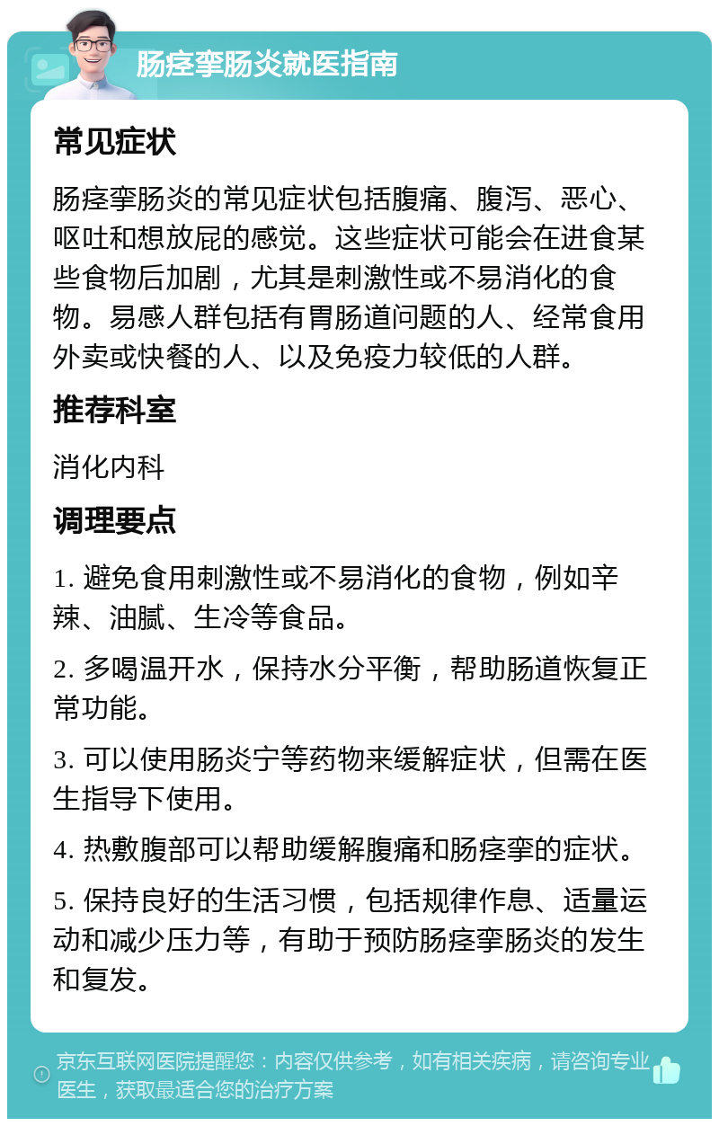 肠痉挛肠炎就医指南 常见症状 肠痉挛肠炎的常见症状包括腹痛、腹泻、恶心、呕吐和想放屁的感觉。这些症状可能会在进食某些食物后加剧，尤其是刺激性或不易消化的食物。易感人群包括有胃肠道问题的人、经常食用外卖或快餐的人、以及免疫力较低的人群。 推荐科室 消化内科 调理要点 1. 避免食用刺激性或不易消化的食物，例如辛辣、油腻、生冷等食品。 2. 多喝温开水，保持水分平衡，帮助肠道恢复正常功能。 3. 可以使用肠炎宁等药物来缓解症状，但需在医生指导下使用。 4. 热敷腹部可以帮助缓解腹痛和肠痉挛的症状。 5. 保持良好的生活习惯，包括规律作息、适量运动和减少压力等，有助于预防肠痉挛肠炎的发生和复发。