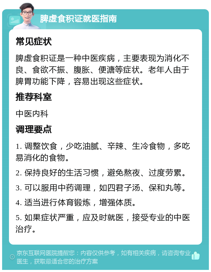 脾虚食积证就医指南 常见症状 脾虚食积证是一种中医疾病，主要表现为消化不良、食欲不振、腹胀、便溏等症状。老年人由于脾胃功能下降，容易出现这些症状。 推荐科室 中医内科 调理要点 1. 调整饮食，少吃油腻、辛辣、生冷食物，多吃易消化的食物。 2. 保持良好的生活习惯，避免熬夜、过度劳累。 3. 可以服用中药调理，如四君子汤、保和丸等。 4. 适当进行体育锻炼，增强体质。 5. 如果症状严重，应及时就医，接受专业的中医治疗。