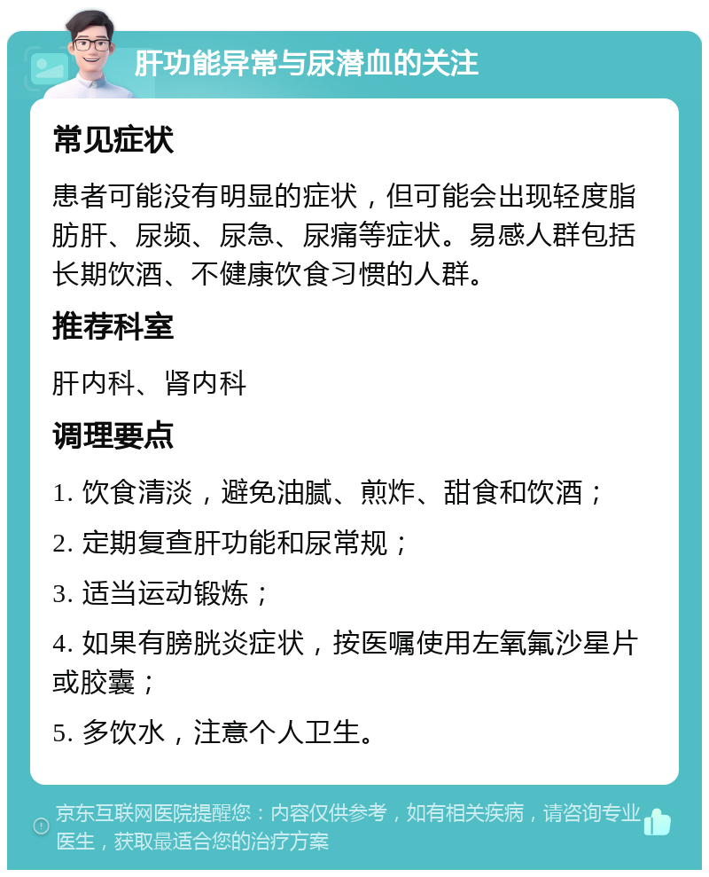 肝功能异常与尿潜血的关注 常见症状 患者可能没有明显的症状，但可能会出现轻度脂肪肝、尿频、尿急、尿痛等症状。易感人群包括长期饮酒、不健康饮食习惯的人群。 推荐科室 肝内科、肾内科 调理要点 1. 饮食清淡，避免油腻、煎炸、甜食和饮酒； 2. 定期复查肝功能和尿常规； 3. 适当运动锻炼； 4. 如果有膀胱炎症状，按医嘱使用左氧氟沙星片或胶囊； 5. 多饮水，注意个人卫生。