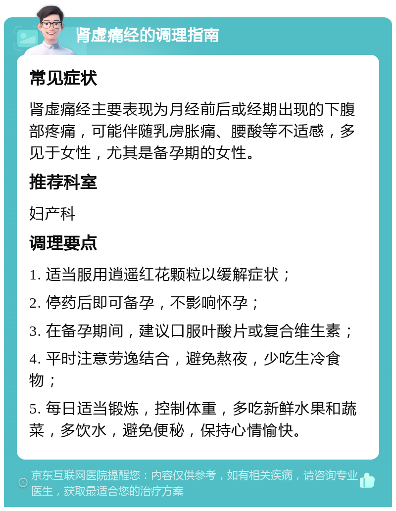 肾虚痛经的调理指南 常见症状 肾虚痛经主要表现为月经前后或经期出现的下腹部疼痛，可能伴随乳房胀痛、腰酸等不适感，多见于女性，尤其是备孕期的女性。 推荐科室 妇产科 调理要点 1. 适当服用逍遥红花颗粒以缓解症状； 2. 停药后即可备孕，不影响怀孕； 3. 在备孕期间，建议口服叶酸片或复合维生素； 4. 平时注意劳逸结合，避免熬夜，少吃生冷食物； 5. 每日适当锻炼，控制体重，多吃新鲜水果和蔬菜，多饮水，避免便秘，保持心情愉快。