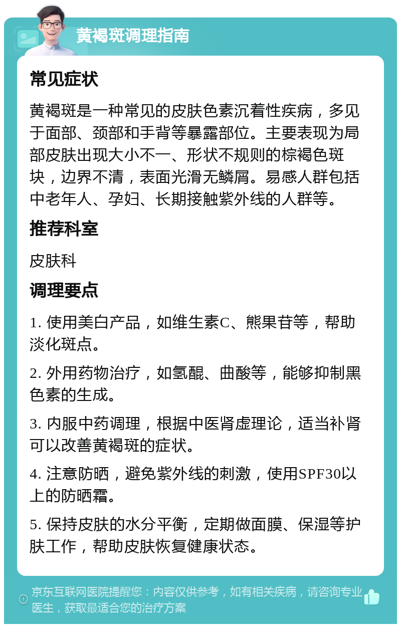 黄褐斑调理指南 常见症状 黄褐斑是一种常见的皮肤色素沉着性疾病，多见于面部、颈部和手背等暴露部位。主要表现为局部皮肤出现大小不一、形状不规则的棕褐色斑块，边界不清，表面光滑无鳞屑。易感人群包括中老年人、孕妇、长期接触紫外线的人群等。 推荐科室 皮肤科 调理要点 1. 使用美白产品，如维生素C、熊果苷等，帮助淡化斑点。 2. 外用药物治疗，如氢醌、曲酸等，能够抑制黑色素的生成。 3. 内服中药调理，根据中医肾虚理论，适当补肾可以改善黄褐斑的症状。 4. 注意防晒，避免紫外线的刺激，使用SPF30以上的防晒霜。 5. 保持皮肤的水分平衡，定期做面膜、保湿等护肤工作，帮助皮肤恢复健康状态。