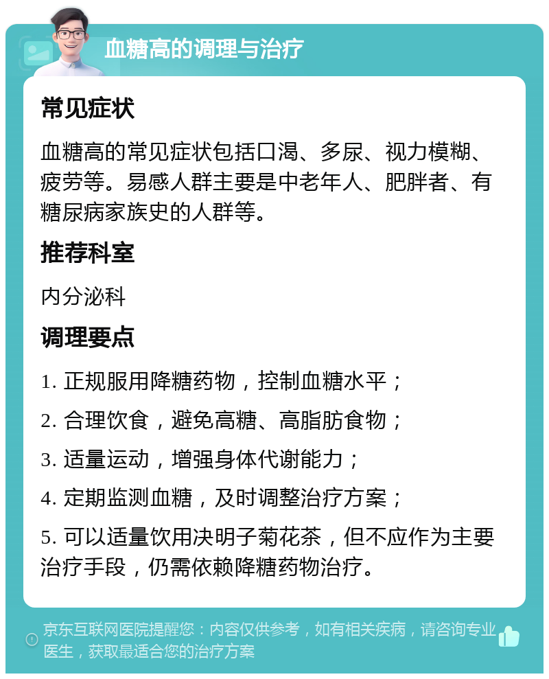 血糖高的调理与治疗 常见症状 血糖高的常见症状包括口渴、多尿、视力模糊、疲劳等。易感人群主要是中老年人、肥胖者、有糖尿病家族史的人群等。 推荐科室 内分泌科 调理要点 1. 正规服用降糖药物，控制血糖水平； 2. 合理饮食，避免高糖、高脂肪食物； 3. 适量运动，增强身体代谢能力； 4. 定期监测血糖，及时调整治疗方案； 5. 可以适量饮用决明子菊花茶，但不应作为主要治疗手段，仍需依赖降糖药物治疗。