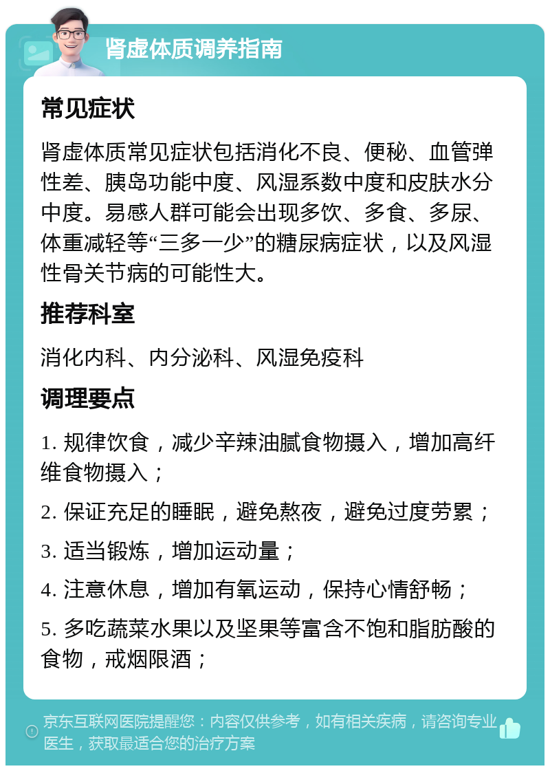 肾虚体质调养指南 常见症状 肾虚体质常见症状包括消化不良、便秘、血管弹性差、胰岛功能中度、风湿系数中度和皮肤水分中度。易感人群可能会出现多饮、多食、多尿、体重减轻等“三多一少”的糖尿病症状，以及风湿性骨关节病的可能性大。 推荐科室 消化内科、内分泌科、风湿免疫科 调理要点 1. 规律饮食，减少辛辣油腻食物摄入，增加高纤维食物摄入； 2. 保证充足的睡眠，避免熬夜，避免过度劳累； 3. 适当锻炼，增加运动量； 4. 注意休息，增加有氧运动，保持心情舒畅； 5. 多吃蔬菜水果以及坚果等富含不饱和脂肪酸的食物，戒烟限酒；