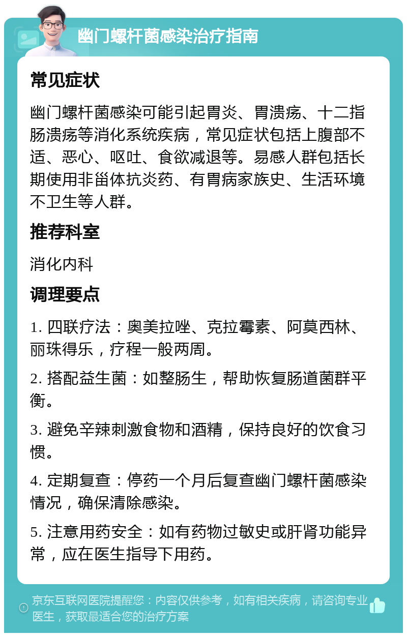 幽门螺杆菌感染治疗指南 常见症状 幽门螺杆菌感染可能引起胃炎、胃溃疡、十二指肠溃疡等消化系统疾病，常见症状包括上腹部不适、恶心、呕吐、食欲减退等。易感人群包括长期使用非甾体抗炎药、有胃病家族史、生活环境不卫生等人群。 推荐科室 消化内科 调理要点 1. 四联疗法：奥美拉唑、克拉霉素、阿莫西林、丽珠得乐，疗程一般两周。 2. 搭配益生菌：如整肠生，帮助恢复肠道菌群平衡。 3. 避免辛辣刺激食物和酒精，保持良好的饮食习惯。 4. 定期复查：停药一个月后复查幽门螺杆菌感染情况，确保清除感染。 5. 注意用药安全：如有药物过敏史或肝肾功能异常，应在医生指导下用药。