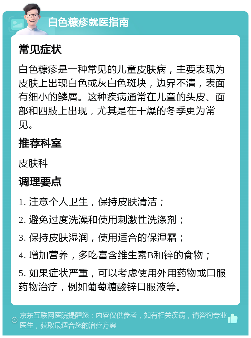 白色糠疹就医指南 常见症状 白色糠疹是一种常见的儿童皮肤病，主要表现为皮肤上出现白色或灰白色斑块，边界不清，表面有细小的鳞屑。这种疾病通常在儿童的头皮、面部和四肢上出现，尤其是在干燥的冬季更为常见。 推荐科室 皮肤科 调理要点 1. 注意个人卫生，保持皮肤清洁； 2. 避免过度洗澡和使用刺激性洗涤剂； 3. 保持皮肤湿润，使用适合的保湿霜； 4. 增加营养，多吃富含维生素B和锌的食物； 5. 如果症状严重，可以考虑使用外用药物或口服药物治疗，例如葡萄糖酸锌口服液等。