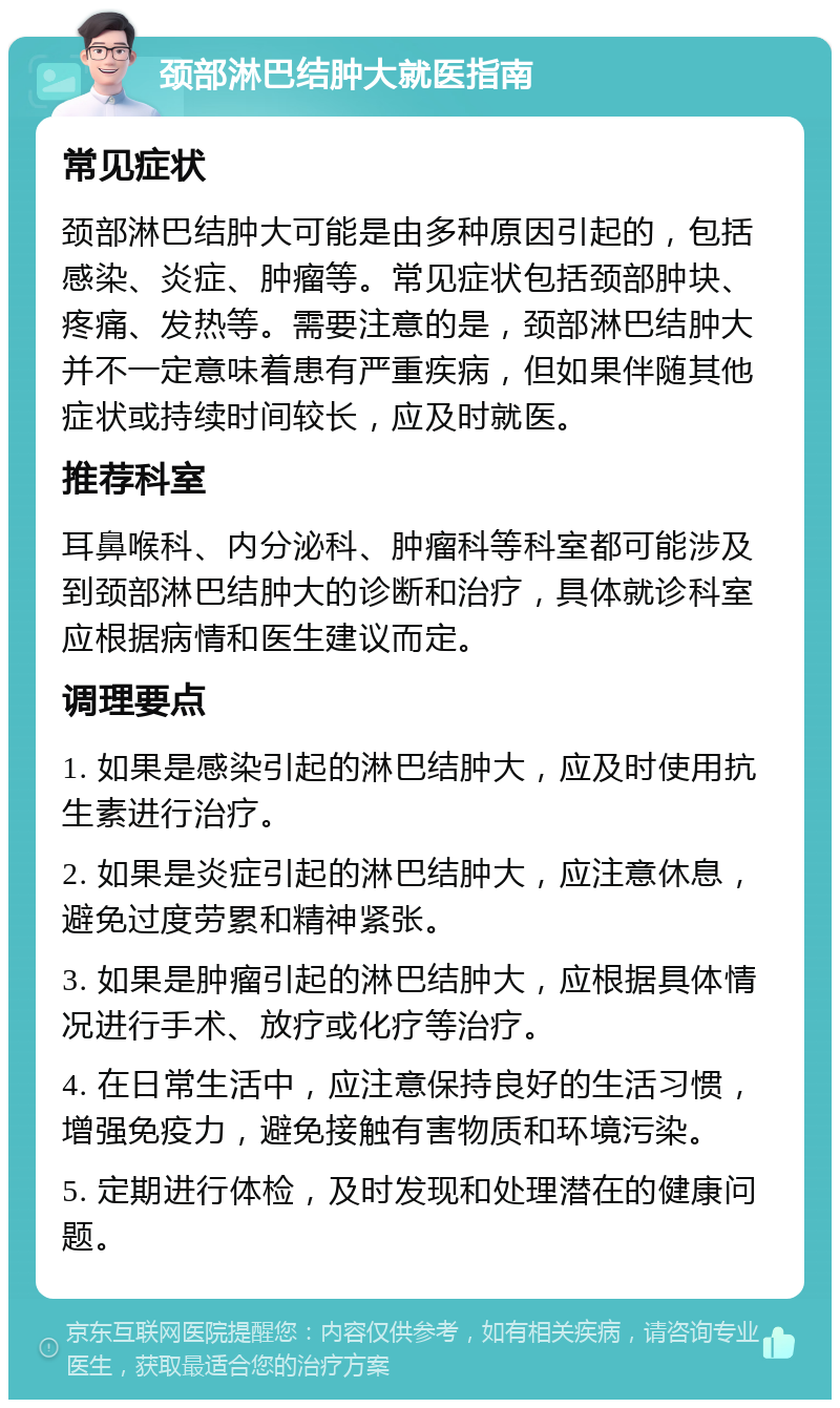 颈部淋巴结肿大就医指南 常见症状 颈部淋巴结肿大可能是由多种原因引起的，包括感染、炎症、肿瘤等。常见症状包括颈部肿块、疼痛、发热等。需要注意的是，颈部淋巴结肿大并不一定意味着患有严重疾病，但如果伴随其他症状或持续时间较长，应及时就医。 推荐科室 耳鼻喉科、内分泌科、肿瘤科等科室都可能涉及到颈部淋巴结肿大的诊断和治疗，具体就诊科室应根据病情和医生建议而定。 调理要点 1. 如果是感染引起的淋巴结肿大，应及时使用抗生素进行治疗。 2. 如果是炎症引起的淋巴结肿大，应注意休息，避免过度劳累和精神紧张。 3. 如果是肿瘤引起的淋巴结肿大，应根据具体情况进行手术、放疗或化疗等治疗。 4. 在日常生活中，应注意保持良好的生活习惯，增强免疫力，避免接触有害物质和环境污染。 5. 定期进行体检，及时发现和处理潜在的健康问题。