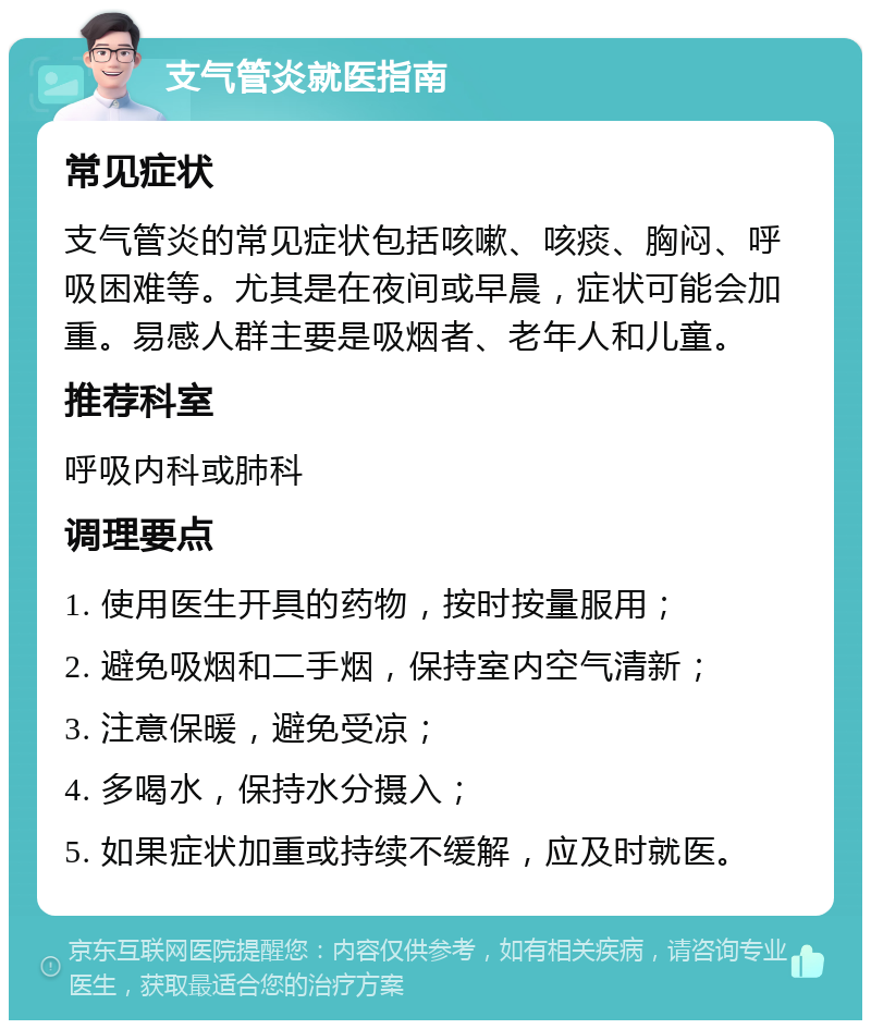 支气管炎就医指南 常见症状 支气管炎的常见症状包括咳嗽、咳痰、胸闷、呼吸困难等。尤其是在夜间或早晨，症状可能会加重。易感人群主要是吸烟者、老年人和儿童。 推荐科室 呼吸内科或肺科 调理要点 1. 使用医生开具的药物，按时按量服用； 2. 避免吸烟和二手烟，保持室内空气清新； 3. 注意保暖，避免受凉； 4. 多喝水，保持水分摄入； 5. 如果症状加重或持续不缓解，应及时就医。