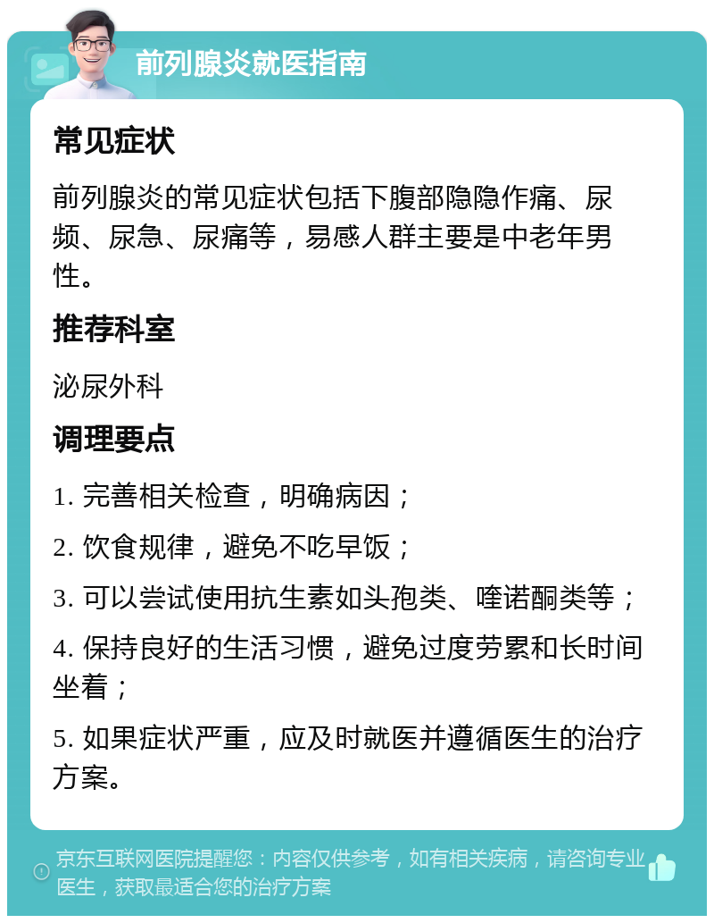 前列腺炎就医指南 常见症状 前列腺炎的常见症状包括下腹部隐隐作痛、尿频、尿急、尿痛等，易感人群主要是中老年男性。 推荐科室 泌尿外科 调理要点 1. 完善相关检查，明确病因； 2. 饮食规律，避免不吃早饭； 3. 可以尝试使用抗生素如头孢类、喹诺酮类等； 4. 保持良好的生活习惯，避免过度劳累和长时间坐着； 5. 如果症状严重，应及时就医并遵循医生的治疗方案。