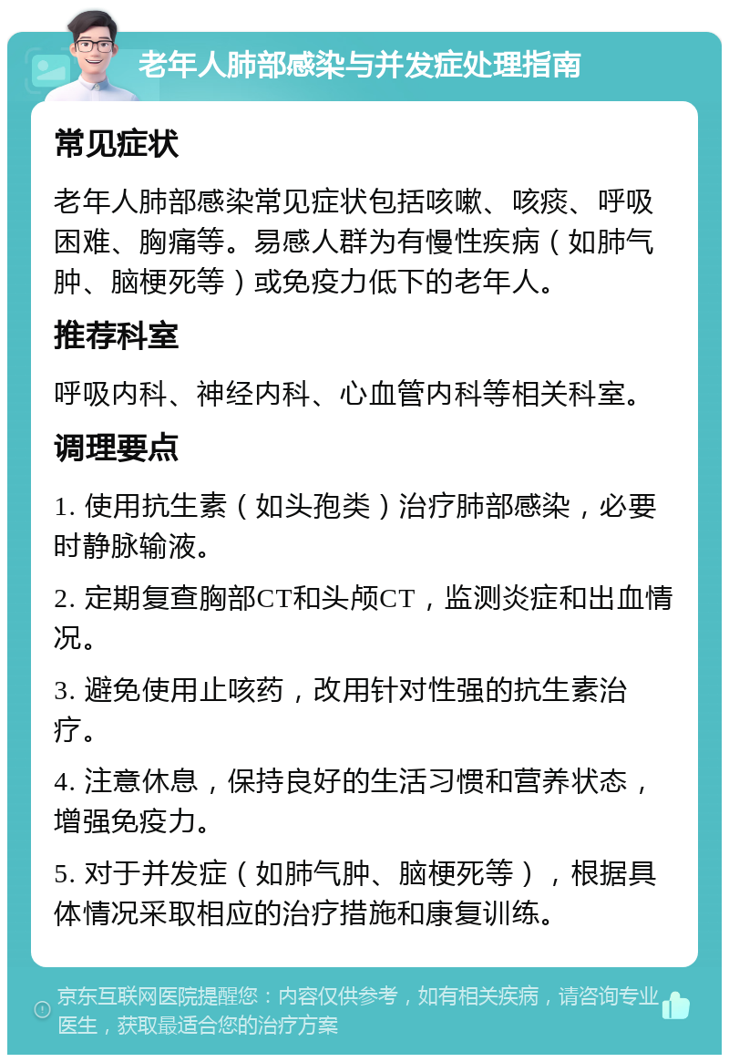 老年人肺部感染与并发症处理指南 常见症状 老年人肺部感染常见症状包括咳嗽、咳痰、呼吸困难、胸痛等。易感人群为有慢性疾病（如肺气肿、脑梗死等）或免疫力低下的老年人。 推荐科室 呼吸内科、神经内科、心血管内科等相关科室。 调理要点 1. 使用抗生素（如头孢类）治疗肺部感染，必要时静脉输液。 2. 定期复查胸部CT和头颅CT，监测炎症和出血情况。 3. 避免使用止咳药，改用针对性强的抗生素治疗。 4. 注意休息，保持良好的生活习惯和营养状态，增强免疫力。 5. 对于并发症（如肺气肿、脑梗死等），根据具体情况采取相应的治疗措施和康复训练。