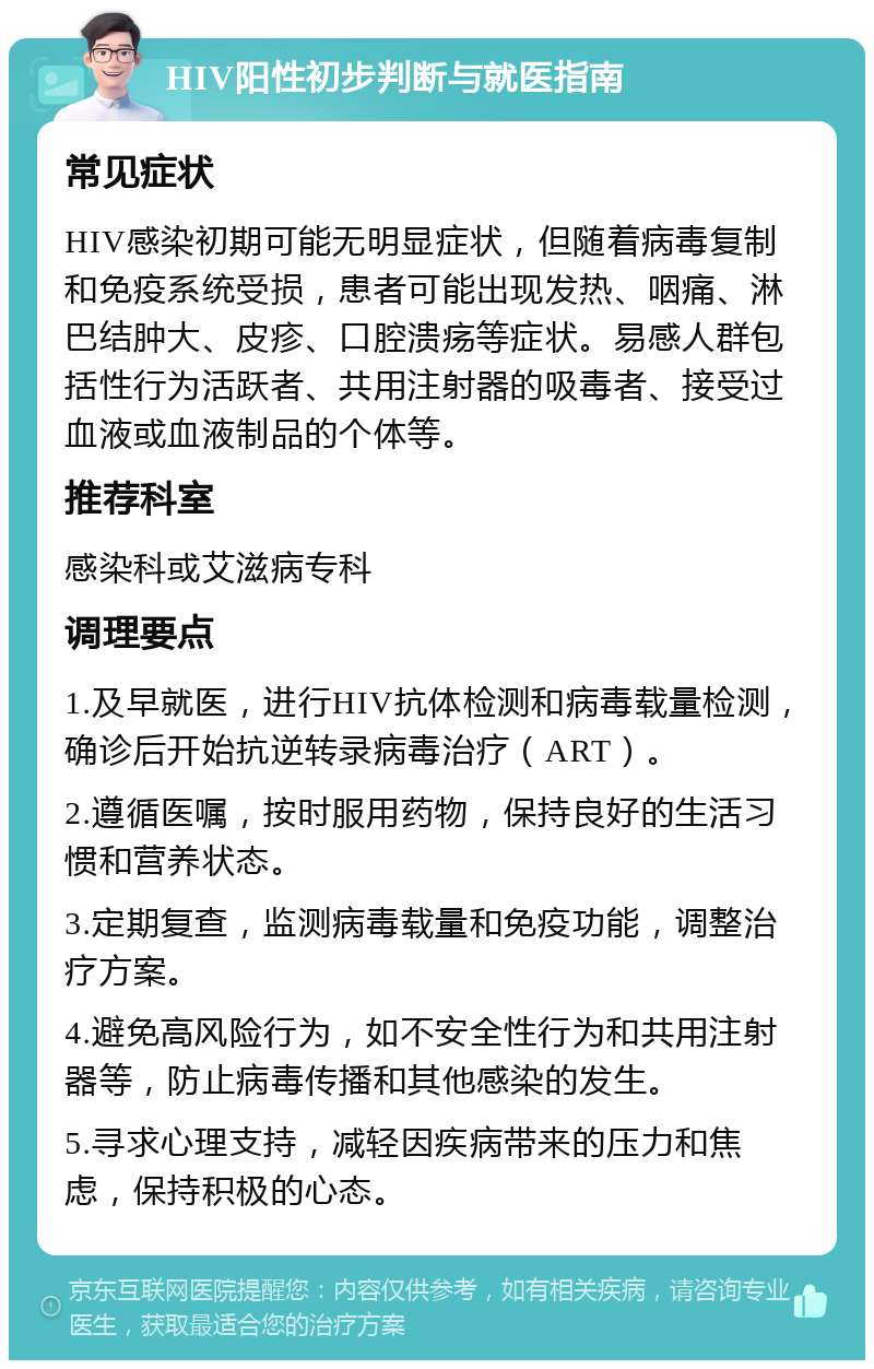 HIV阳性初步判断与就医指南 常见症状 HIV感染初期可能无明显症状，但随着病毒复制和免疫系统受损，患者可能出现发热、咽痛、淋巴结肿大、皮疹、口腔溃疡等症状。易感人群包括性行为活跃者、共用注射器的吸毒者、接受过血液或血液制品的个体等。 推荐科室 感染科或艾滋病专科 调理要点 1.及早就医，进行HIV抗体检测和病毒载量检测，确诊后开始抗逆转录病毒治疗（ART）。 2.遵循医嘱，按时服用药物，保持良好的生活习惯和营养状态。 3.定期复查，监测病毒载量和免疫功能，调整治疗方案。 4.避免高风险行为，如不安全性行为和共用注射器等，防止病毒传播和其他感染的发生。 5.寻求心理支持，减轻因疾病带来的压力和焦虑，保持积极的心态。