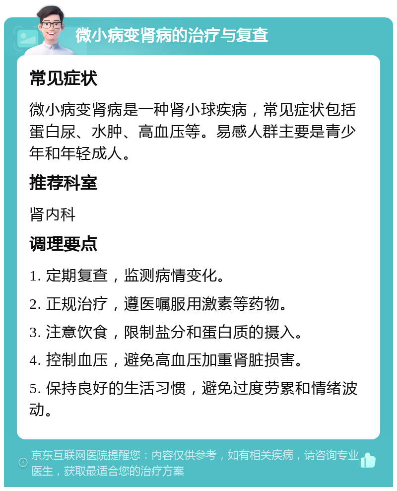 微小病变肾病的治疗与复查 常见症状 微小病变肾病是一种肾小球疾病，常见症状包括蛋白尿、水肿、高血压等。易感人群主要是青少年和年轻成人。 推荐科室 肾内科 调理要点 1. 定期复查，监测病情变化。 2. 正规治疗，遵医嘱服用激素等药物。 3. 注意饮食，限制盐分和蛋白质的摄入。 4. 控制血压，避免高血压加重肾脏损害。 5. 保持良好的生活习惯，避免过度劳累和情绪波动。