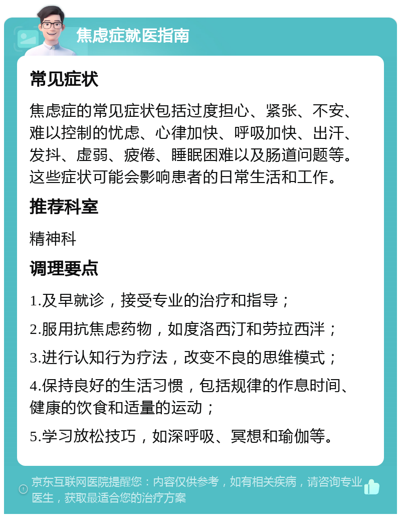 焦虑症就医指南 常见症状 焦虑症的常见症状包括过度担心、紧张、不安、难以控制的忧虑、心律加快、呼吸加快、出汗、发抖、虚弱、疲倦、睡眠困难以及肠道问题等。这些症状可能会影响患者的日常生活和工作。 推荐科室 精神科 调理要点 1.及早就诊，接受专业的治疗和指导； 2.服用抗焦虑药物，如度洛西汀和劳拉西泮； 3.进行认知行为疗法，改变不良的思维模式； 4.保持良好的生活习惯，包括规律的作息时间、健康的饮食和适量的运动； 5.学习放松技巧，如深呼吸、冥想和瑜伽等。