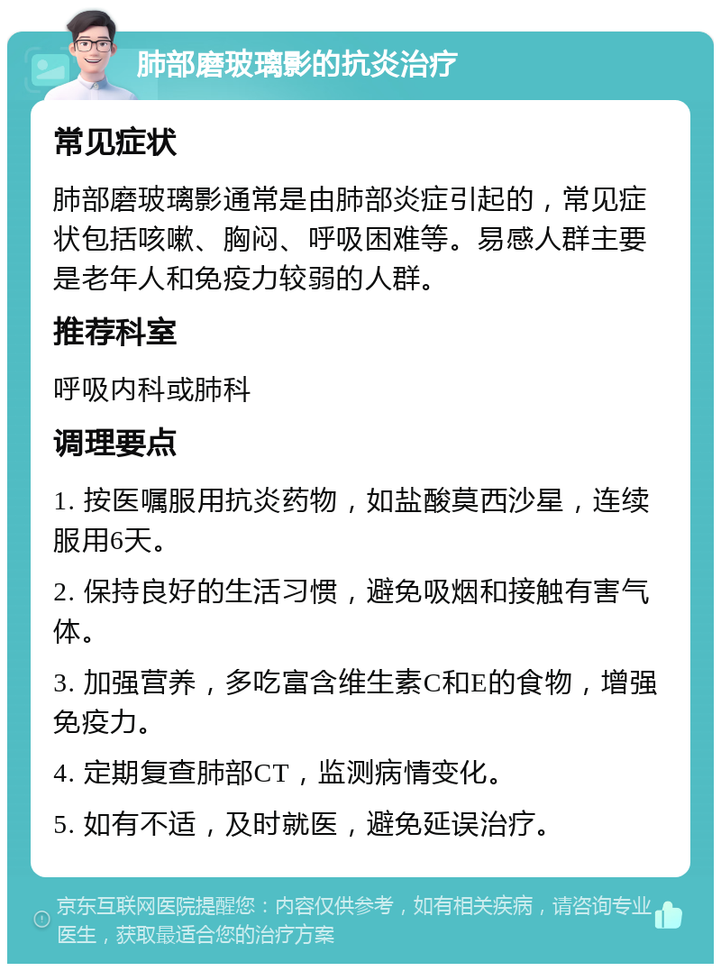 肺部磨玻璃影的抗炎治疗 常见症状 肺部磨玻璃影通常是由肺部炎症引起的，常见症状包括咳嗽、胸闷、呼吸困难等。易感人群主要是老年人和免疫力较弱的人群。 推荐科室 呼吸内科或肺科 调理要点 1. 按医嘱服用抗炎药物，如盐酸莫西沙星，连续服用6天。 2. 保持良好的生活习惯，避免吸烟和接触有害气体。 3. 加强营养，多吃富含维生素C和E的食物，增强免疫力。 4. 定期复查肺部CT，监测病情变化。 5. 如有不适，及时就医，避免延误治疗。