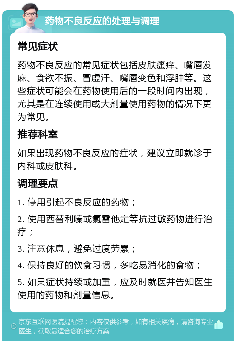 药物不良反应的处理与调理 常见症状 药物不良反应的常见症状包括皮肤瘙痒、嘴唇发麻、食欲不振、冒虚汗、嘴唇变色和浮肿等。这些症状可能会在药物使用后的一段时间内出现，尤其是在连续使用或大剂量使用药物的情况下更为常见。 推荐科室 如果出现药物不良反应的症状，建议立即就诊于内科或皮肤科。 调理要点 1. 停用引起不良反应的药物； 2. 使用西替利嗪或氯雷他定等抗过敏药物进行治疗； 3. 注意休息，避免过度劳累； 4. 保持良好的饮食习惯，多吃易消化的食物； 5. 如果症状持续或加重，应及时就医并告知医生使用的药物和剂量信息。