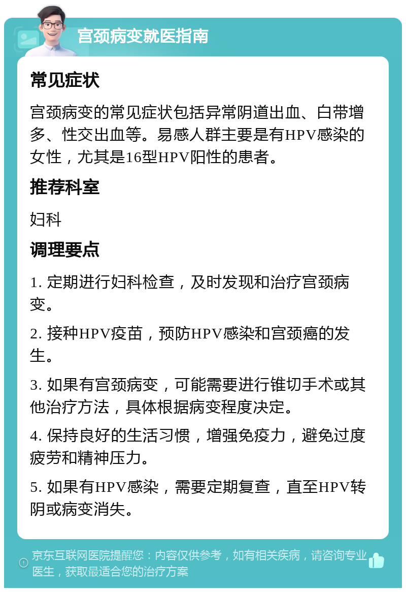 宫颈病变就医指南 常见症状 宫颈病变的常见症状包括异常阴道出血、白带增多、性交出血等。易感人群主要是有HPV感染的女性，尤其是16型HPV阳性的患者。 推荐科室 妇科 调理要点 1. 定期进行妇科检查，及时发现和治疗宫颈病变。 2. 接种HPV疫苗，预防HPV感染和宫颈癌的发生。 3. 如果有宫颈病变，可能需要进行锥切手术或其他治疗方法，具体根据病变程度决定。 4. 保持良好的生活习惯，增强免疫力，避免过度疲劳和精神压力。 5. 如果有HPV感染，需要定期复查，直至HPV转阴或病变消失。