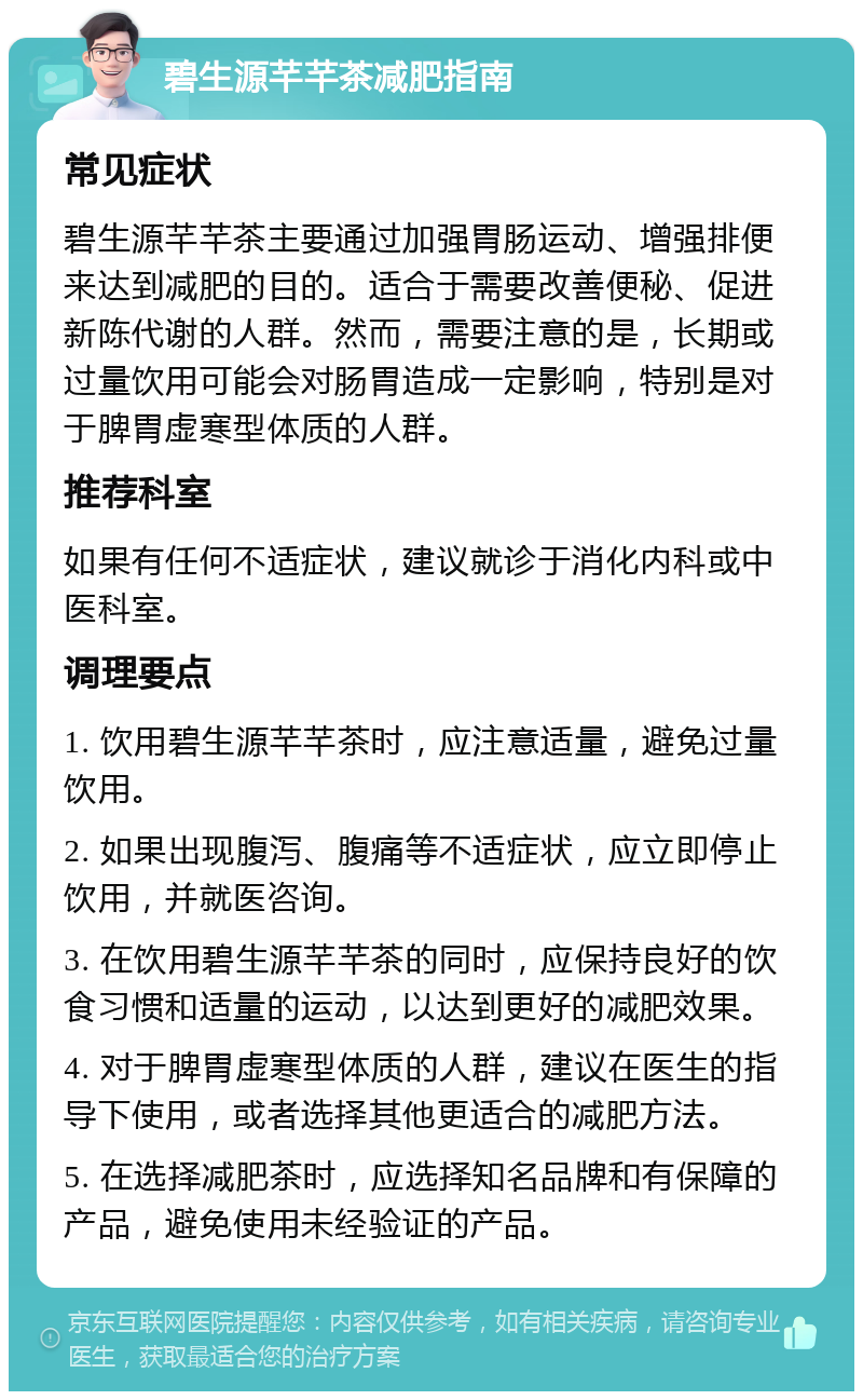 碧生源芊芊茶减肥指南 常见症状 碧生源芊芊茶主要通过加强胃肠运动、增强排便来达到减肥的目的。适合于需要改善便秘、促进新陈代谢的人群。然而，需要注意的是，长期或过量饮用可能会对肠胃造成一定影响，特别是对于脾胃虚寒型体质的人群。 推荐科室 如果有任何不适症状，建议就诊于消化内科或中医科室。 调理要点 1. 饮用碧生源芊芊茶时，应注意适量，避免过量饮用。 2. 如果出现腹泻、腹痛等不适症状，应立即停止饮用，并就医咨询。 3. 在饮用碧生源芊芊茶的同时，应保持良好的饮食习惯和适量的运动，以达到更好的减肥效果。 4. 对于脾胃虚寒型体质的人群，建议在医生的指导下使用，或者选择其他更适合的减肥方法。 5. 在选择减肥茶时，应选择知名品牌和有保障的产品，避免使用未经验证的产品。