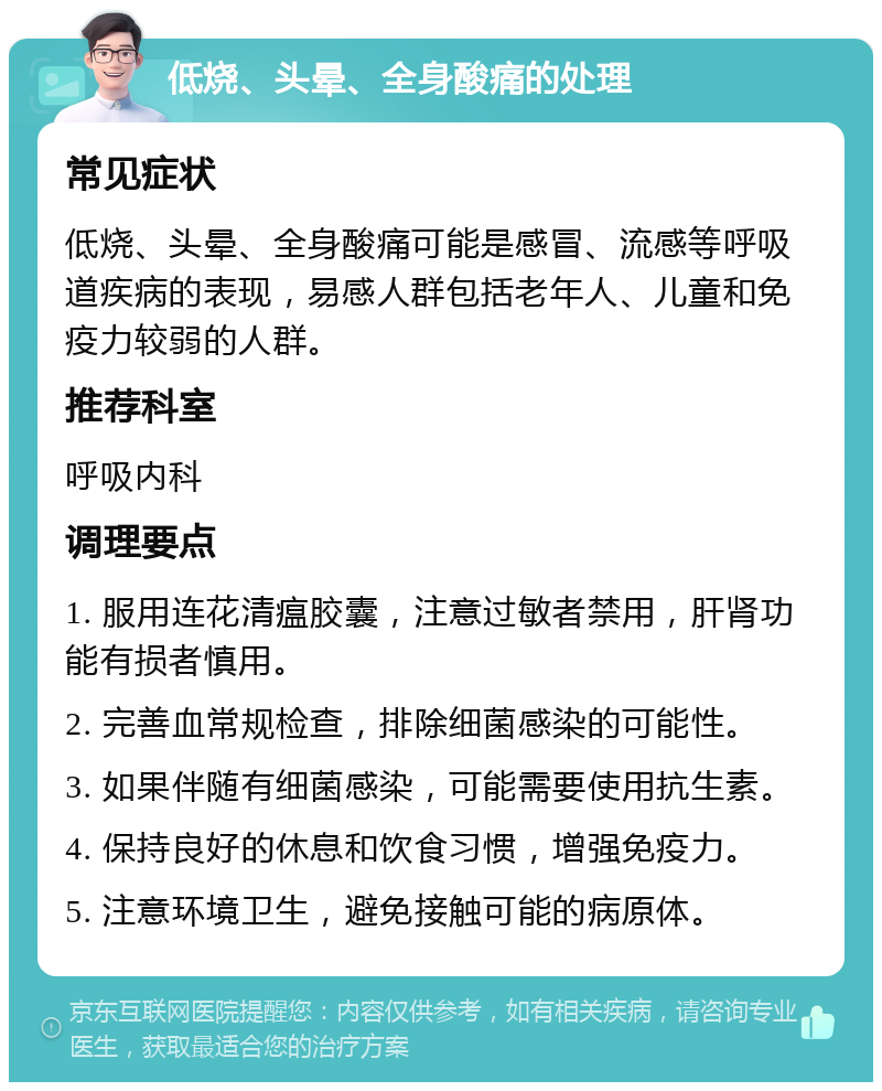 低烧、头晕、全身酸痛的处理 常见症状 低烧、头晕、全身酸痛可能是感冒、流感等呼吸道疾病的表现，易感人群包括老年人、儿童和免疫力较弱的人群。 推荐科室 呼吸内科 调理要点 1. 服用连花清瘟胶囊，注意过敏者禁用，肝肾功能有损者慎用。 2. 完善血常规检查，排除细菌感染的可能性。 3. 如果伴随有细菌感染，可能需要使用抗生素。 4. 保持良好的休息和饮食习惯，增强免疫力。 5. 注意环境卫生，避免接触可能的病原体。