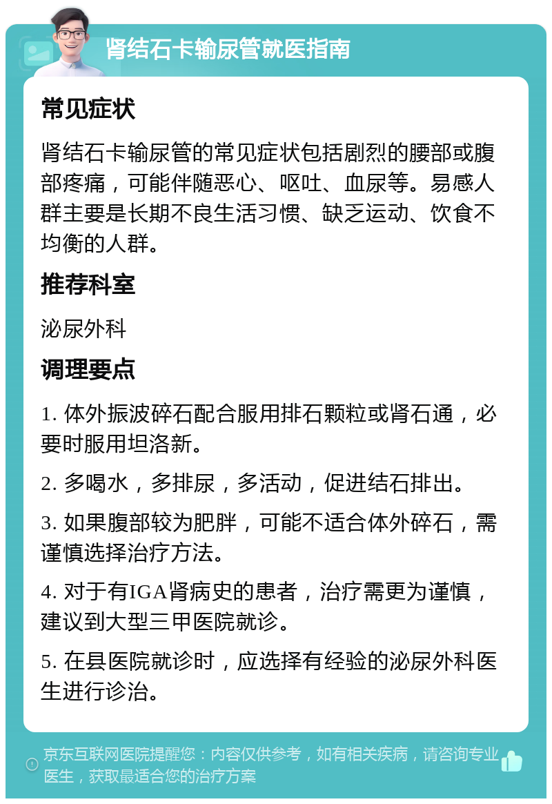 肾结石卡输尿管就医指南 常见症状 肾结石卡输尿管的常见症状包括剧烈的腰部或腹部疼痛，可能伴随恶心、呕吐、血尿等。易感人群主要是长期不良生活习惯、缺乏运动、饮食不均衡的人群。 推荐科室 泌尿外科 调理要点 1. 体外振波碎石配合服用排石颗粒或肾石通，必要时服用坦洛新。 2. 多喝水，多排尿，多活动，促进结石排出。 3. 如果腹部较为肥胖，可能不适合体外碎石，需谨慎选择治疗方法。 4. 对于有IGA肾病史的患者，治疗需更为谨慎，建议到大型三甲医院就诊。 5. 在县医院就诊时，应选择有经验的泌尿外科医生进行诊治。