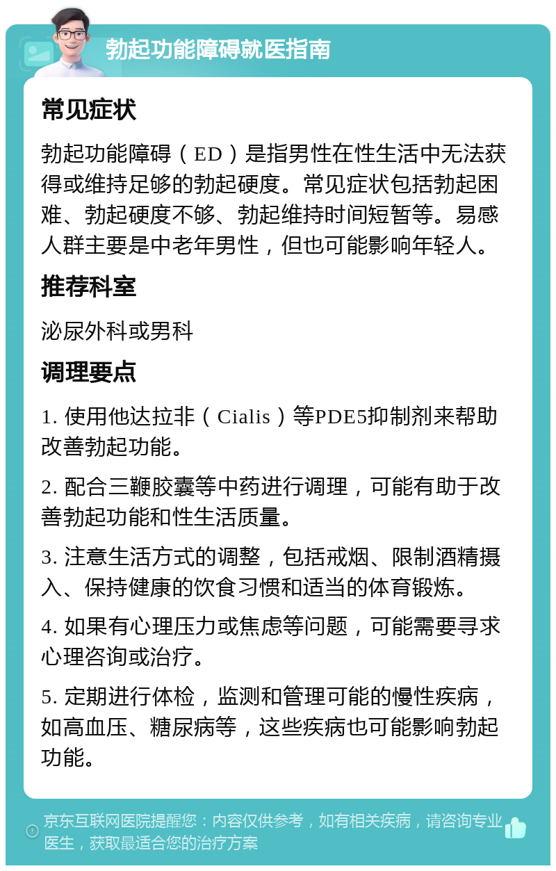 勃起功能障碍就医指南 常见症状 勃起功能障碍（ED）是指男性在性生活中无法获得或维持足够的勃起硬度。常见症状包括勃起困难、勃起硬度不够、勃起维持时间短暂等。易感人群主要是中老年男性，但也可能影响年轻人。 推荐科室 泌尿外科或男科 调理要点 1. 使用他达拉非（Cialis）等PDE5抑制剂来帮助改善勃起功能。 2. 配合三鞭胶囊等中药进行调理，可能有助于改善勃起功能和性生活质量。 3. 注意生活方式的调整，包括戒烟、限制酒精摄入、保持健康的饮食习惯和适当的体育锻炼。 4. 如果有心理压力或焦虑等问题，可能需要寻求心理咨询或治疗。 5. 定期进行体检，监测和管理可能的慢性疾病，如高血压、糖尿病等，这些疾病也可能影响勃起功能。