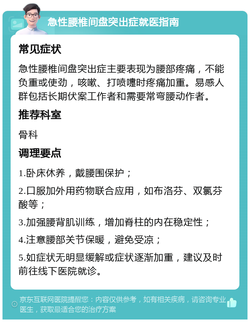 急性腰椎间盘突出症就医指南 常见症状 急性腰椎间盘突出症主要表现为腰部疼痛，不能负重或使劲，咳嗽、打喷嚏时疼痛加重。易感人群包括长期伏案工作者和需要常弯腰动作者。 推荐科室 骨科 调理要点 1.卧床休养，戴腰围保护； 2.口服加外用药物联合应用，如布洛芬、双氯芬酸等； 3.加强腰背肌训练，增加脊柱的内在稳定性； 4.注意腰部关节保暖，避免受凉； 5.如症状无明显缓解或症状逐渐加重，建议及时前往线下医院就诊。