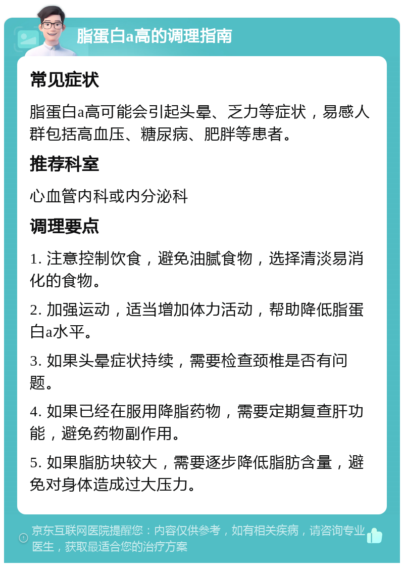 脂蛋白a高的调理指南 常见症状 脂蛋白a高可能会引起头晕、乏力等症状，易感人群包括高血压、糖尿病、肥胖等患者。 推荐科室 心血管内科或内分泌科 调理要点 1. 注意控制饮食，避免油腻食物，选择清淡易消化的食物。 2. 加强运动，适当增加体力活动，帮助降低脂蛋白a水平。 3. 如果头晕症状持续，需要检查颈椎是否有问题。 4. 如果已经在服用降脂药物，需要定期复查肝功能，避免药物副作用。 5. 如果脂肪块较大，需要逐步降低脂肪含量，避免对身体造成过大压力。