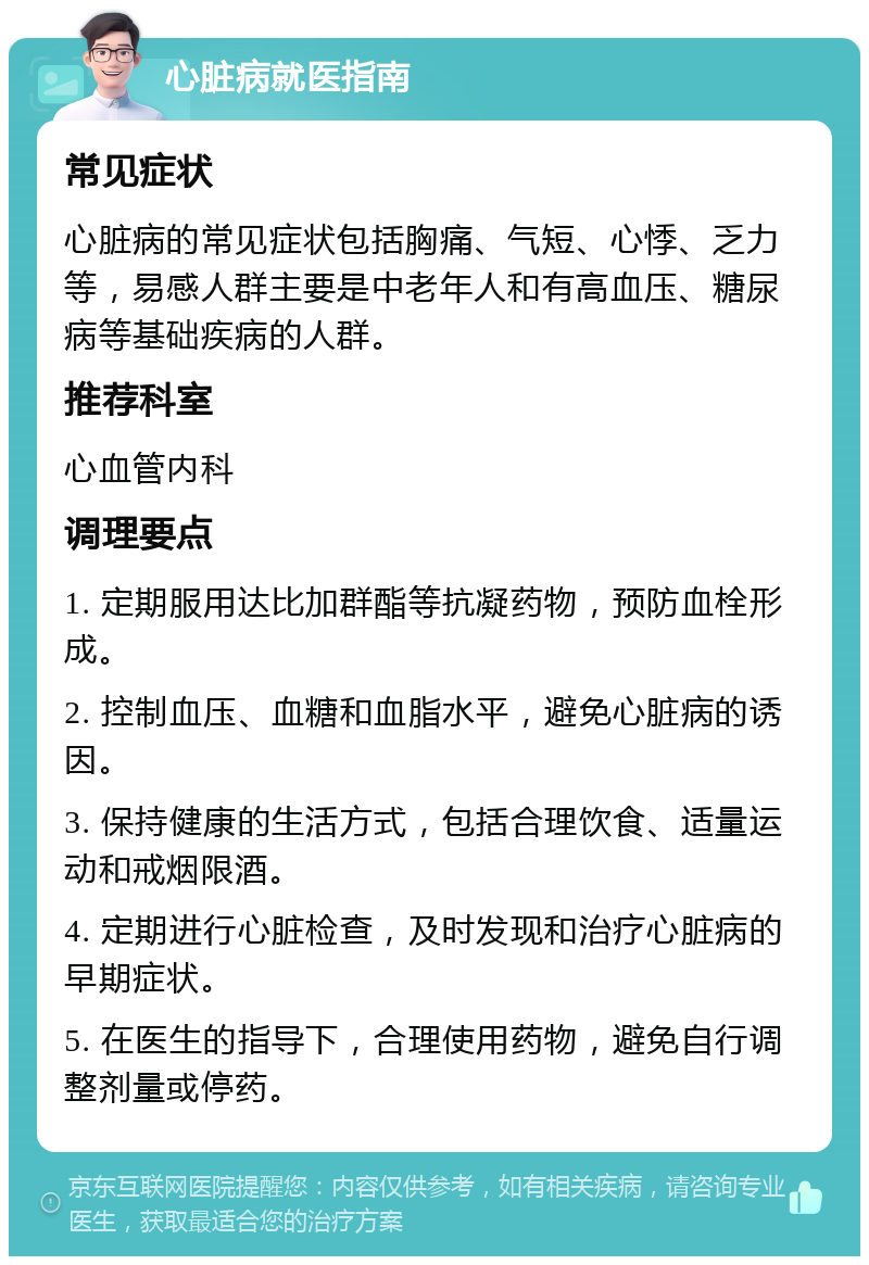 心脏病就医指南 常见症状 心脏病的常见症状包括胸痛、气短、心悸、乏力等，易感人群主要是中老年人和有高血压、糖尿病等基础疾病的人群。 推荐科室 心血管内科 调理要点 1. 定期服用达比加群酯等抗凝药物，预防血栓形成。 2. 控制血压、血糖和血脂水平，避免心脏病的诱因。 3. 保持健康的生活方式，包括合理饮食、适量运动和戒烟限酒。 4. 定期进行心脏检查，及时发现和治疗心脏病的早期症状。 5. 在医生的指导下，合理使用药物，避免自行调整剂量或停药。