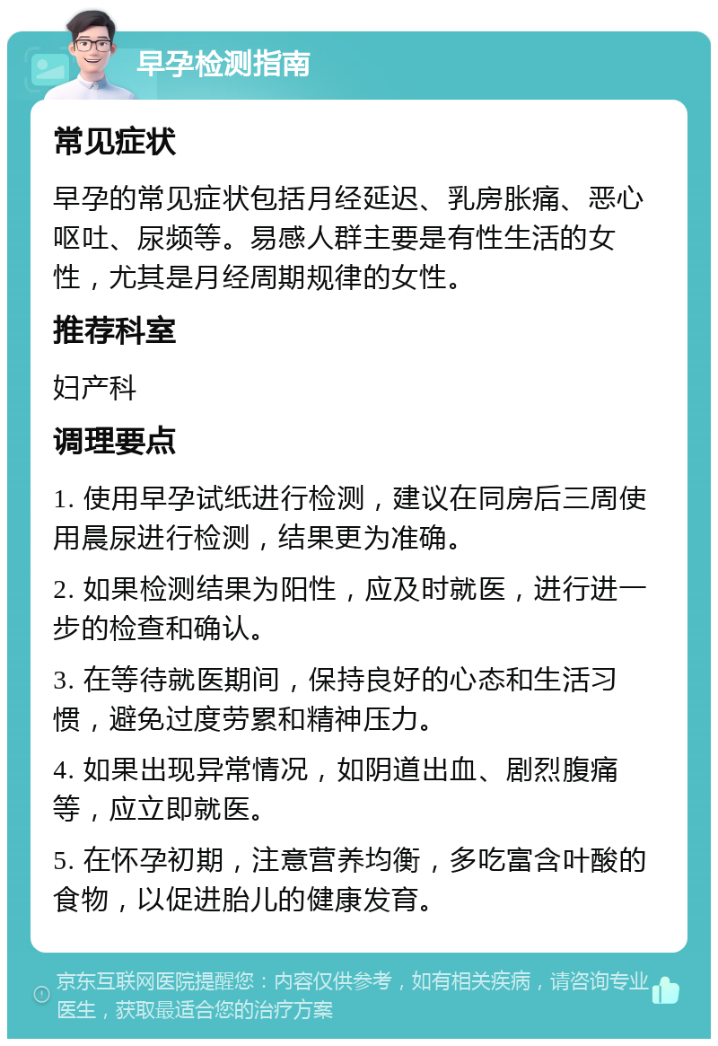 早孕检测指南 常见症状 早孕的常见症状包括月经延迟、乳房胀痛、恶心呕吐、尿频等。易感人群主要是有性生活的女性，尤其是月经周期规律的女性。 推荐科室 妇产科 调理要点 1. 使用早孕试纸进行检测，建议在同房后三周使用晨尿进行检测，结果更为准确。 2. 如果检测结果为阳性，应及时就医，进行进一步的检查和确认。 3. 在等待就医期间，保持良好的心态和生活习惯，避免过度劳累和精神压力。 4. 如果出现异常情况，如阴道出血、剧烈腹痛等，应立即就医。 5. 在怀孕初期，注意营养均衡，多吃富含叶酸的食物，以促进胎儿的健康发育。