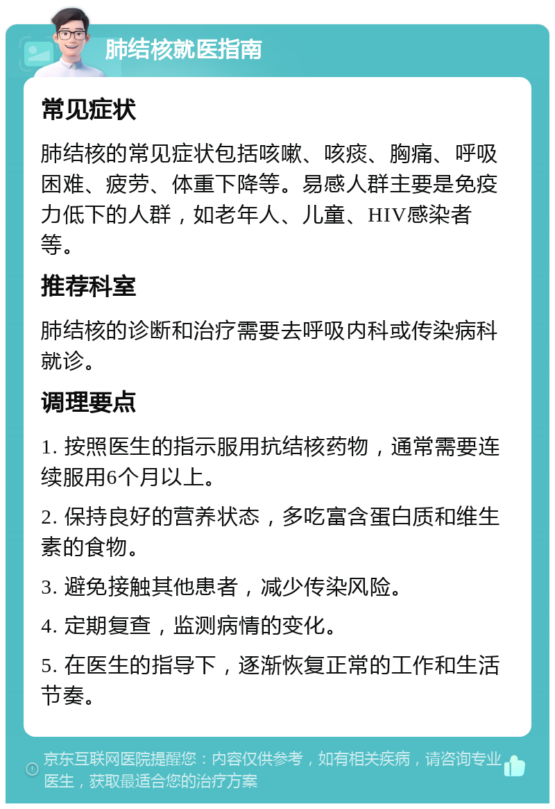 肺结核就医指南 常见症状 肺结核的常见症状包括咳嗽、咳痰、胸痛、呼吸困难、疲劳、体重下降等。易感人群主要是免疫力低下的人群，如老年人、儿童、HIV感染者等。 推荐科室 肺结核的诊断和治疗需要去呼吸内科或传染病科就诊。 调理要点 1. 按照医生的指示服用抗结核药物，通常需要连续服用6个月以上。 2. 保持良好的营养状态，多吃富含蛋白质和维生素的食物。 3. 避免接触其他患者，减少传染风险。 4. 定期复查，监测病情的变化。 5. 在医生的指导下，逐渐恢复正常的工作和生活节奏。