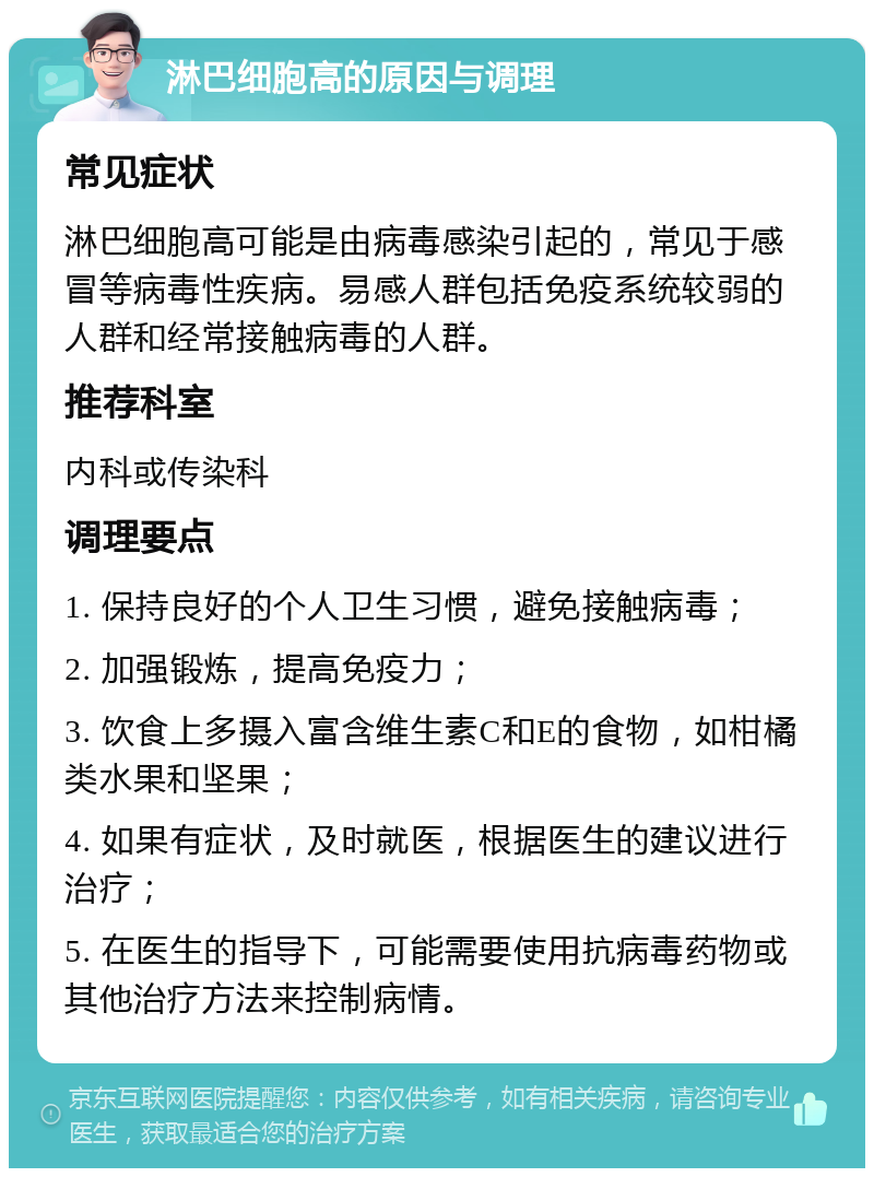 淋巴细胞高的原因与调理 常见症状 淋巴细胞高可能是由病毒感染引起的，常见于感冒等病毒性疾病。易感人群包括免疫系统较弱的人群和经常接触病毒的人群。 推荐科室 内科或传染科 调理要点 1. 保持良好的个人卫生习惯，避免接触病毒； 2. 加强锻炼，提高免疫力； 3. 饮食上多摄入富含维生素C和E的食物，如柑橘类水果和坚果； 4. 如果有症状，及时就医，根据医生的建议进行治疗； 5. 在医生的指导下，可能需要使用抗病毒药物或其他治疗方法来控制病情。