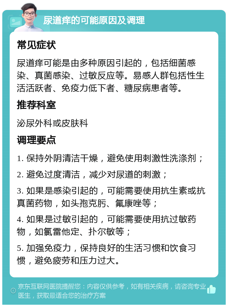 尿道痒的可能原因及调理 常见症状 尿道痒可能是由多种原因引起的，包括细菌感染、真菌感染、过敏反应等。易感人群包括性生活活跃者、免疫力低下者、糖尿病患者等。 推荐科室 泌尿外科或皮肤科 调理要点 1. 保持外阴清洁干燥，避免使用刺激性洗涤剂； 2. 避免过度清洁，减少对尿道的刺激； 3. 如果是感染引起的，可能需要使用抗生素或抗真菌药物，如头孢克肟、氟康唑等； 4. 如果是过敏引起的，可能需要使用抗过敏药物，如氯雷他定、扑尔敏等； 5. 加强免疫力，保持良好的生活习惯和饮食习惯，避免疲劳和压力过大。