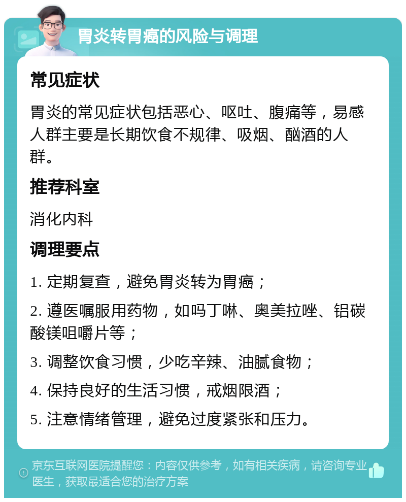 胃炎转胃癌的风险与调理 常见症状 胃炎的常见症状包括恶心、呕吐、腹痛等，易感人群主要是长期饮食不规律、吸烟、酗酒的人群。 推荐科室 消化内科 调理要点 1. 定期复查，避免胃炎转为胃癌； 2. 遵医嘱服用药物，如吗丁啉、奥美拉唑、铝碳酸镁咀嚼片等； 3. 调整饮食习惯，少吃辛辣、油腻食物； 4. 保持良好的生活习惯，戒烟限酒； 5. 注意情绪管理，避免过度紧张和压力。