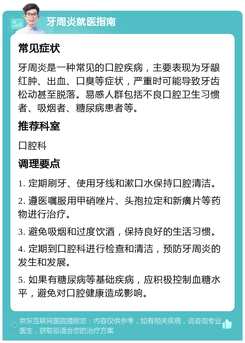 牙周炎就医指南 常见症状 牙周炎是一种常见的口腔疾病，主要表现为牙龈红肿、出血、口臭等症状，严重时可能导致牙齿松动甚至脱落。易感人群包括不良口腔卫生习惯者、吸烟者、糖尿病患者等。 推荐科室 口腔科 调理要点 1. 定期刷牙、使用牙线和漱口水保持口腔清洁。 2. 遵医嘱服用甲硝唑片、头孢拉定和新癀片等药物进行治疗。 3. 避免吸烟和过度饮酒，保持良好的生活习惯。 4. 定期到口腔科进行检查和清洁，预防牙周炎的发生和发展。 5. 如果有糖尿病等基础疾病，应积极控制血糖水平，避免对口腔健康造成影响。