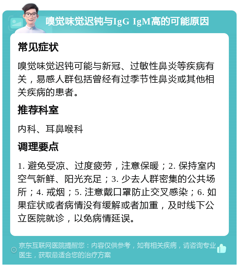 嗅觉味觉迟钝与IgG IgM高的可能原因 常见症状 嗅觉味觉迟钝可能与新冠、过敏性鼻炎等疾病有关，易感人群包括曾经有过季节性鼻炎或其他相关疾病的患者。 推荐科室 内科、耳鼻喉科 调理要点 1. 避免受凉、过度疲劳，注意保暖；2. 保持室内空气新鲜、阳光充足；3. 少去人群密集的公共场所；4. 戒烟；5. 注意戴口罩防止交叉感染；6. 如果症状或者病情没有缓解或者加重，及时线下公立医院就诊，以免病情延误。