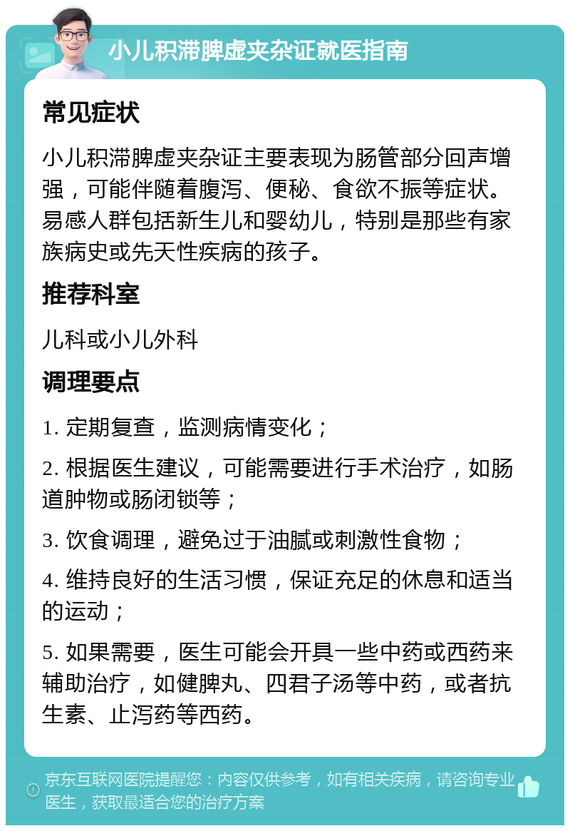 小儿积滞脾虚夹杂证就医指南 常见症状 小儿积滞脾虚夹杂证主要表现为肠管部分回声增强，可能伴随着腹泻、便秘、食欲不振等症状。易感人群包括新生儿和婴幼儿，特别是那些有家族病史或先天性疾病的孩子。 推荐科室 儿科或小儿外科 调理要点 1. 定期复查，监测病情变化； 2. 根据医生建议，可能需要进行手术治疗，如肠道肿物或肠闭锁等； 3. 饮食调理，避免过于油腻或刺激性食物； 4. 维持良好的生活习惯，保证充足的休息和适当的运动； 5. 如果需要，医生可能会开具一些中药或西药来辅助治疗，如健脾丸、四君子汤等中药，或者抗生素、止泻药等西药。