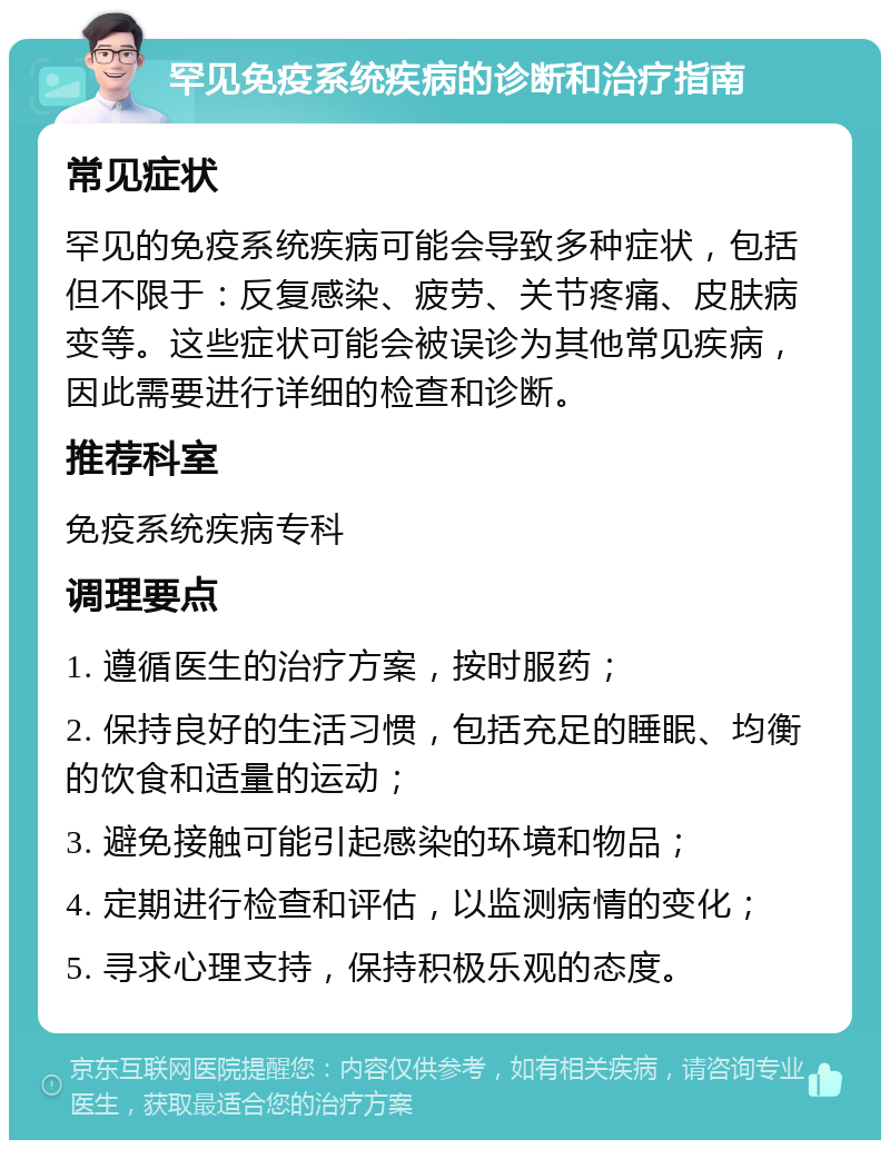 罕见免疫系统疾病的诊断和治疗指南 常见症状 罕见的免疫系统疾病可能会导致多种症状，包括但不限于：反复感染、疲劳、关节疼痛、皮肤病变等。这些症状可能会被误诊为其他常见疾病，因此需要进行详细的检查和诊断。 推荐科室 免疫系统疾病专科 调理要点 1. 遵循医生的治疗方案，按时服药； 2. 保持良好的生活习惯，包括充足的睡眠、均衡的饮食和适量的运动； 3. 避免接触可能引起感染的环境和物品； 4. 定期进行检查和评估，以监测病情的变化； 5. 寻求心理支持，保持积极乐观的态度。