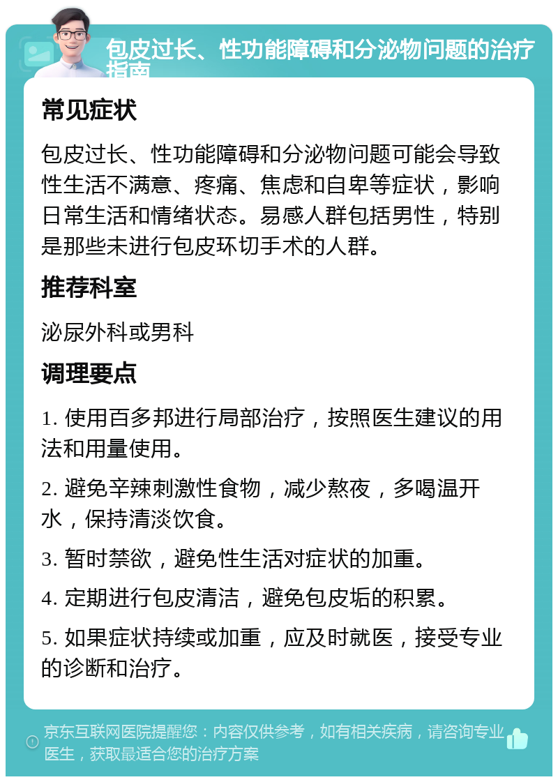 包皮过长、性功能障碍和分泌物问题的治疗指南 常见症状 包皮过长、性功能障碍和分泌物问题可能会导致性生活不满意、疼痛、焦虑和自卑等症状，影响日常生活和情绪状态。易感人群包括男性，特别是那些未进行包皮环切手术的人群。 推荐科室 泌尿外科或男科 调理要点 1. 使用百多邦进行局部治疗，按照医生建议的用法和用量使用。 2. 避免辛辣刺激性食物，减少熬夜，多喝温开水，保持清淡饮食。 3. 暂时禁欲，避免性生活对症状的加重。 4. 定期进行包皮清洁，避免包皮垢的积累。 5. 如果症状持续或加重，应及时就医，接受专业的诊断和治疗。