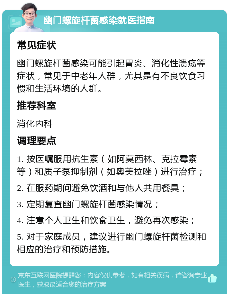 幽门螺旋杆菌感染就医指南 常见症状 幽门螺旋杆菌感染可能引起胃炎、消化性溃疡等症状，常见于中老年人群，尤其是有不良饮食习惯和生活环境的人群。 推荐科室 消化内科 调理要点 1. 按医嘱服用抗生素（如阿莫西林、克拉霉素等）和质子泵抑制剂（如奥美拉唑）进行治疗； 2. 在服药期间避免饮酒和与他人共用餐具； 3. 定期复查幽门螺旋杆菌感染情况； 4. 注意个人卫生和饮食卫生，避免再次感染； 5. 对于家庭成员，建议进行幽门螺旋杆菌检测和相应的治疗和预防措施。