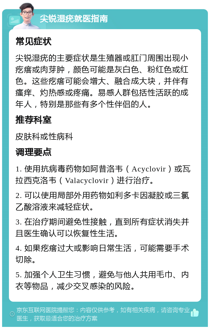 尖锐湿疣就医指南 常见症状 尖锐湿疣的主要症状是生殖器或肛门周围出现小疙瘩或肉芽肿，颜色可能是灰白色、粉红色或红色。这些疙瘩可能会增大、融合成大块，并伴有瘙痒、灼热感或疼痛。易感人群包括性活跃的成年人，特别是那些有多个性伴侣的人。 推荐科室 皮肤科或性病科 调理要点 1. 使用抗病毒药物如阿昔洛韦（Acyclovir）或瓦拉西克洛韦（Valacyclovir）进行治疗。 2. 可以使用局部外用药物如利多卡因凝胶或三氯乙酸溶液来减轻症状。 3. 在治疗期间避免性接触，直到所有症状消失并且医生确认可以恢复性生活。 4. 如果疙瘩过大或影响日常生活，可能需要手术切除。 5. 加强个人卫生习惯，避免与他人共用毛巾、内衣等物品，减少交叉感染的风险。