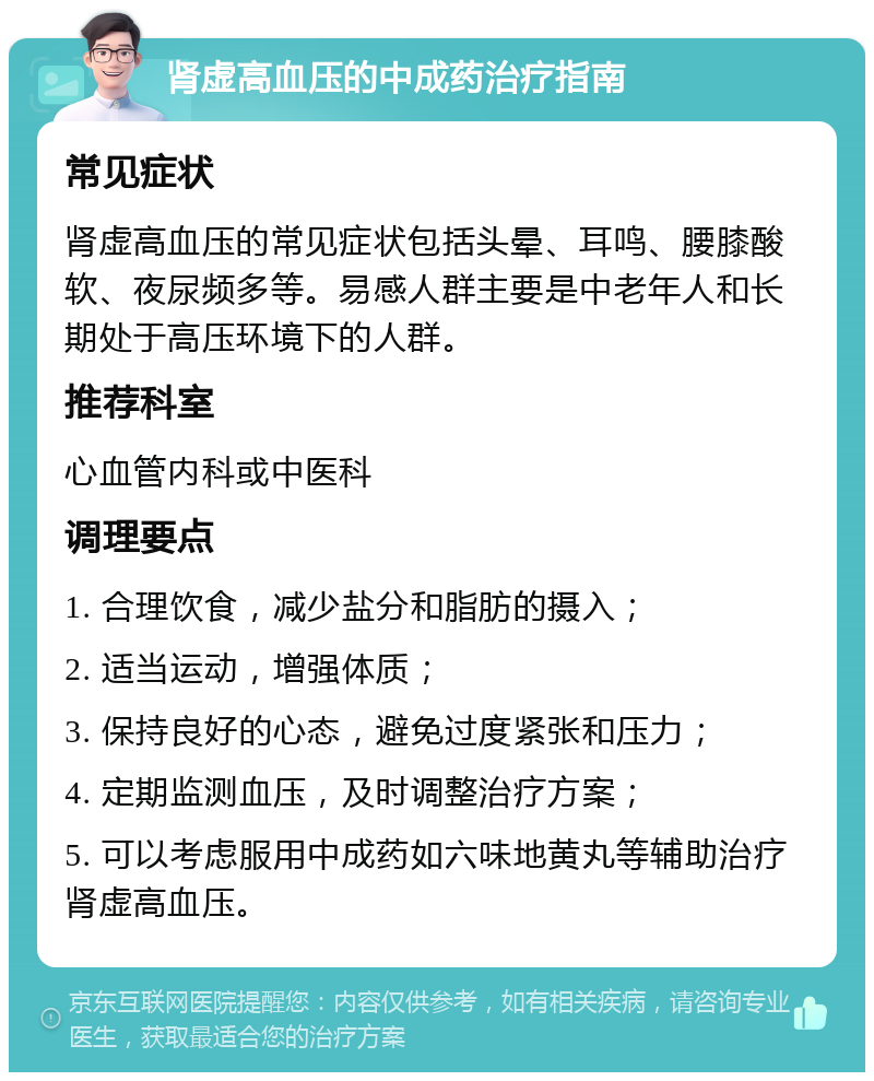 肾虚高血压的中成药治疗指南 常见症状 肾虚高血压的常见症状包括头晕、耳鸣、腰膝酸软、夜尿频多等。易感人群主要是中老年人和长期处于高压环境下的人群。 推荐科室 心血管内科或中医科 调理要点 1. 合理饮食，减少盐分和脂肪的摄入； 2. 适当运动，增强体质； 3. 保持良好的心态，避免过度紧张和压力； 4. 定期监测血压，及时调整治疗方案； 5. 可以考虑服用中成药如六味地黄丸等辅助治疗肾虚高血压。