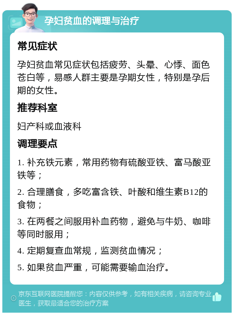 孕妇贫血的调理与治疗 常见症状 孕妇贫血常见症状包括疲劳、头晕、心悸、面色苍白等，易感人群主要是孕期女性，特别是孕后期的女性。 推荐科室 妇产科或血液科 调理要点 1. 补充铁元素，常用药物有硫酸亚铁、富马酸亚铁等； 2. 合理膳食，多吃富含铁、叶酸和维生素B12的食物； 3. 在两餐之间服用补血药物，避免与牛奶、咖啡等同时服用； 4. 定期复查血常规，监测贫血情况； 5. 如果贫血严重，可能需要输血治疗。