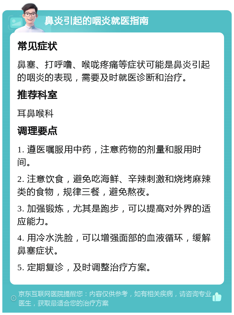 鼻炎引起的咽炎就医指南 常见症状 鼻塞、打呼噜、喉咙疼痛等症状可能是鼻炎引起的咽炎的表现，需要及时就医诊断和治疗。 推荐科室 耳鼻喉科 调理要点 1. 遵医嘱服用中药，注意药物的剂量和服用时间。 2. 注意饮食，避免吃海鲜、辛辣刺激和烧烤麻辣类的食物，规律三餐，避免熬夜。 3. 加强锻炼，尤其是跑步，可以提高对外界的适应能力。 4. 用冷水洗脸，可以增强面部的血液循环，缓解鼻塞症状。 5. 定期复诊，及时调整治疗方案。