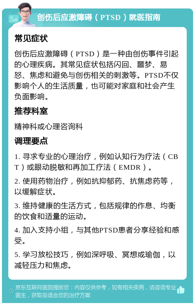 创伤后应激障碍（PTSD）就医指南 常见症状 创伤后应激障碍（PTSD）是一种由创伤事件引起的心理疾病。其常见症状包括闪回、噩梦、易怒、焦虑和避免与创伤相关的刺激等。PTSD不仅影响个人的生活质量，也可能对家庭和社会产生负面影响。 推荐科室 精神科或心理咨询科 调理要点 1. 寻求专业的心理治疗，例如认知行为疗法（CBT）或眼动脱敏和再加工疗法（EMDR）。 2. 使用药物治疗，例如抗抑郁药、抗焦虑药等，以缓解症状。 3. 维持健康的生活方式，包括规律的作息、均衡的饮食和适量的运动。 4. 加入支持小组，与其他PTSD患者分享经验和感受。 5. 学习放松技巧，例如深呼吸、冥想或瑜伽，以减轻压力和焦虑。