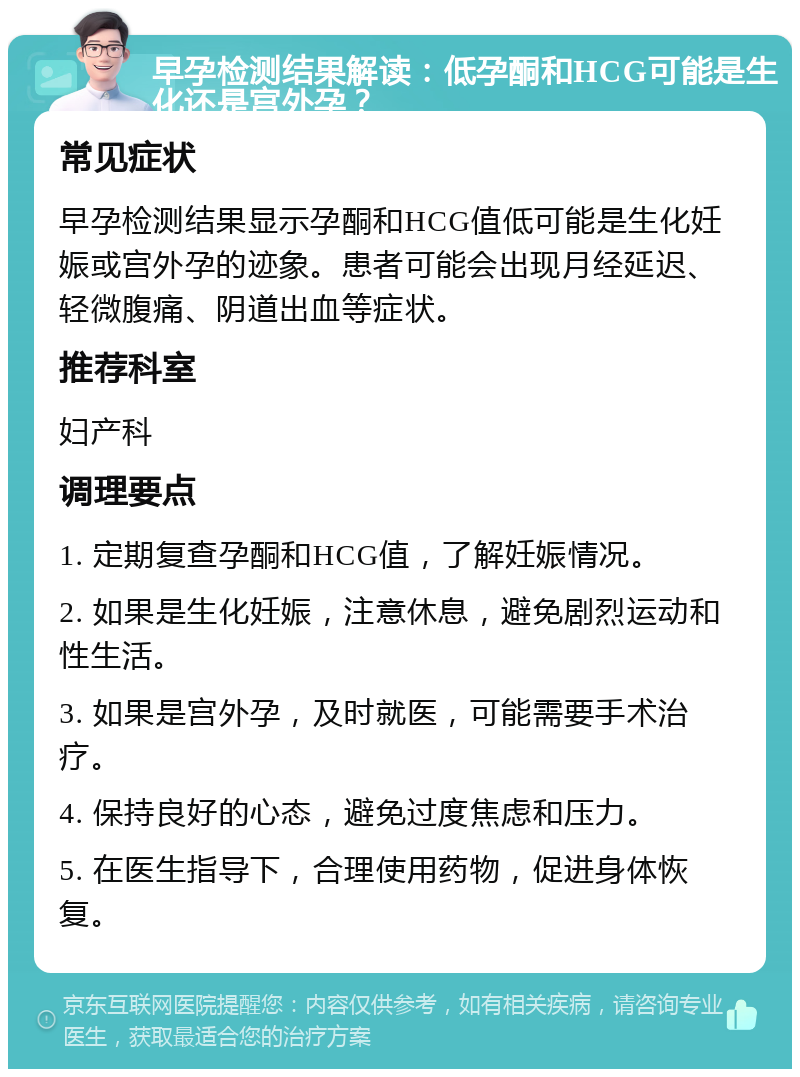 早孕检测结果解读：低孕酮和HCG可能是生化还是宫外孕？ 常见症状 早孕检测结果显示孕酮和HCG值低可能是生化妊娠或宫外孕的迹象。患者可能会出现月经延迟、轻微腹痛、阴道出血等症状。 推荐科室 妇产科 调理要点 1. 定期复查孕酮和HCG值，了解妊娠情况。 2. 如果是生化妊娠，注意休息，避免剧烈运动和性生活。 3. 如果是宫外孕，及时就医，可能需要手术治疗。 4. 保持良好的心态，避免过度焦虑和压力。 5. 在医生指导下，合理使用药物，促进身体恢复。