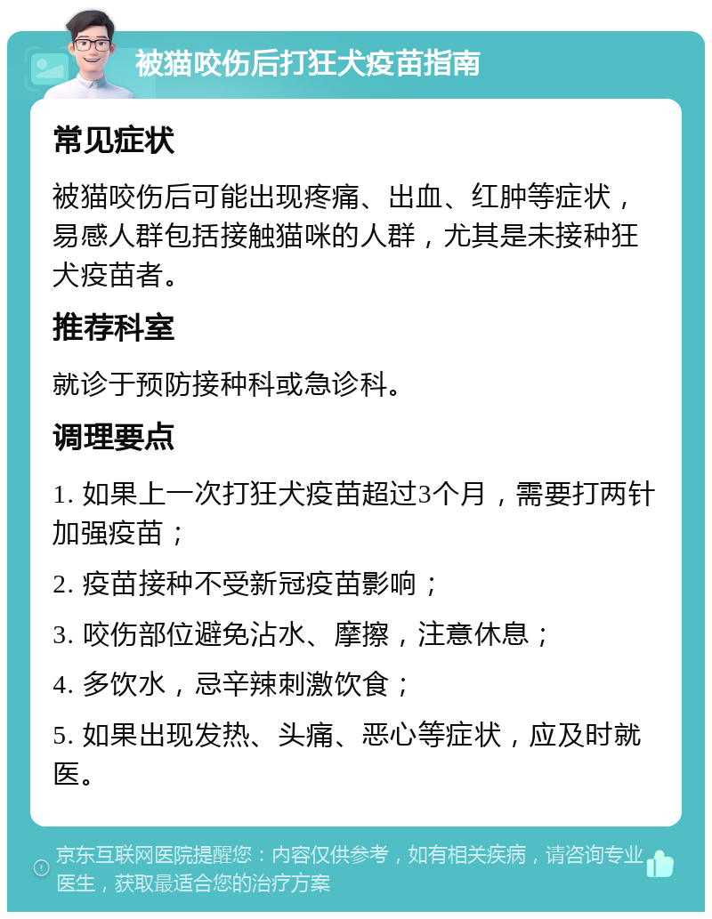 被猫咬伤后打狂犬疫苗指南 常见症状 被猫咬伤后可能出现疼痛、出血、红肿等症状，易感人群包括接触猫咪的人群，尤其是未接种狂犬疫苗者。 推荐科室 就诊于预防接种科或急诊科。 调理要点 1. 如果上一次打狂犬疫苗超过3个月，需要打两针加强疫苗； 2. 疫苗接种不受新冠疫苗影响； 3. 咬伤部位避免沾水、摩擦，注意休息； 4. 多饮水，忌辛辣刺激饮食； 5. 如果出现发热、头痛、恶心等症状，应及时就医。