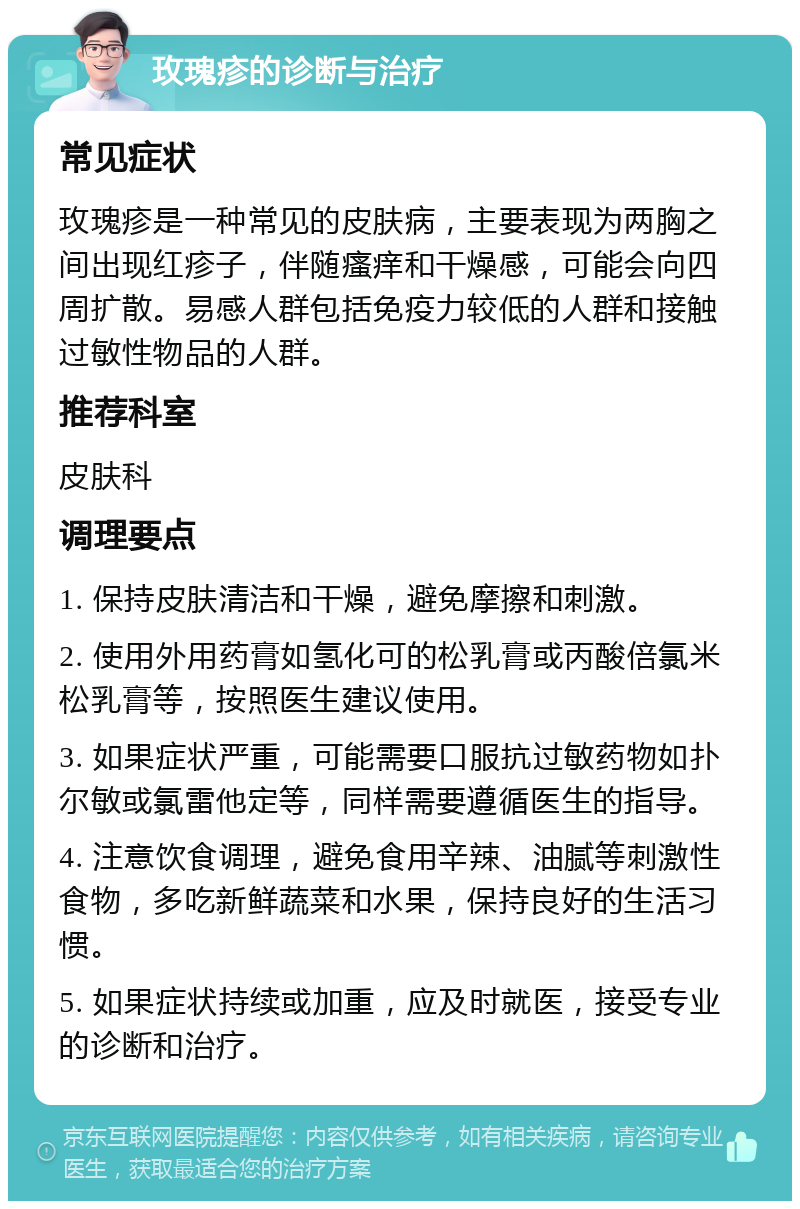 玫瑰疹的诊断与治疗 常见症状 玫瑰疹是一种常见的皮肤病，主要表现为两胸之间出现红疹子，伴随瘙痒和干燥感，可能会向四周扩散。易感人群包括免疫力较低的人群和接触过敏性物品的人群。 推荐科室 皮肤科 调理要点 1. 保持皮肤清洁和干燥，避免摩擦和刺激。 2. 使用外用药膏如氢化可的松乳膏或丙酸倍氯米松乳膏等，按照医生建议使用。 3. 如果症状严重，可能需要口服抗过敏药物如扑尔敏或氯雷他定等，同样需要遵循医生的指导。 4. 注意饮食调理，避免食用辛辣、油腻等刺激性食物，多吃新鲜蔬菜和水果，保持良好的生活习惯。 5. 如果症状持续或加重，应及时就医，接受专业的诊断和治疗。