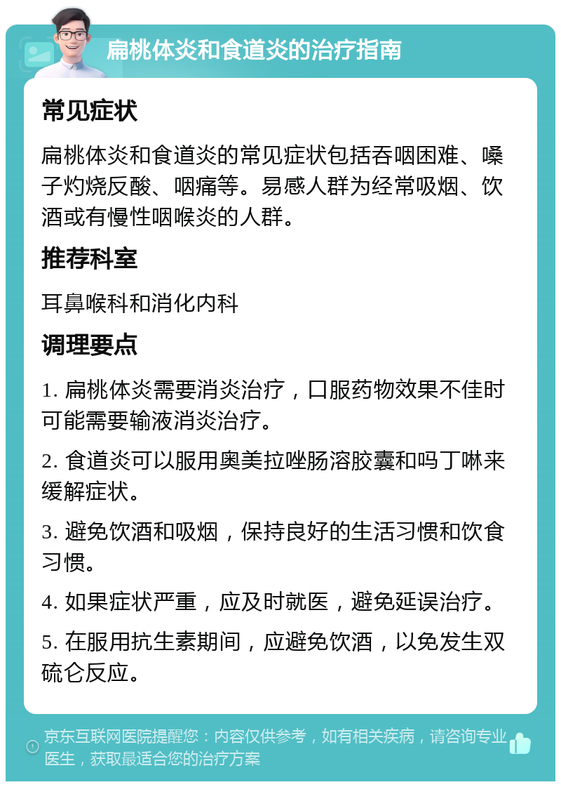 扁桃体炎和食道炎的治疗指南 常见症状 扁桃体炎和食道炎的常见症状包括吞咽困难、嗓子灼烧反酸、咽痛等。易感人群为经常吸烟、饮酒或有慢性咽喉炎的人群。 推荐科室 耳鼻喉科和消化内科 调理要点 1. 扁桃体炎需要消炎治疗，口服药物效果不佳时可能需要输液消炎治疗。 2. 食道炎可以服用奥美拉唑肠溶胶囊和吗丁啉来缓解症状。 3. 避免饮酒和吸烟，保持良好的生活习惯和饮食习惯。 4. 如果症状严重，应及时就医，避免延误治疗。 5. 在服用抗生素期间，应避免饮酒，以免发生双硫仑反应。