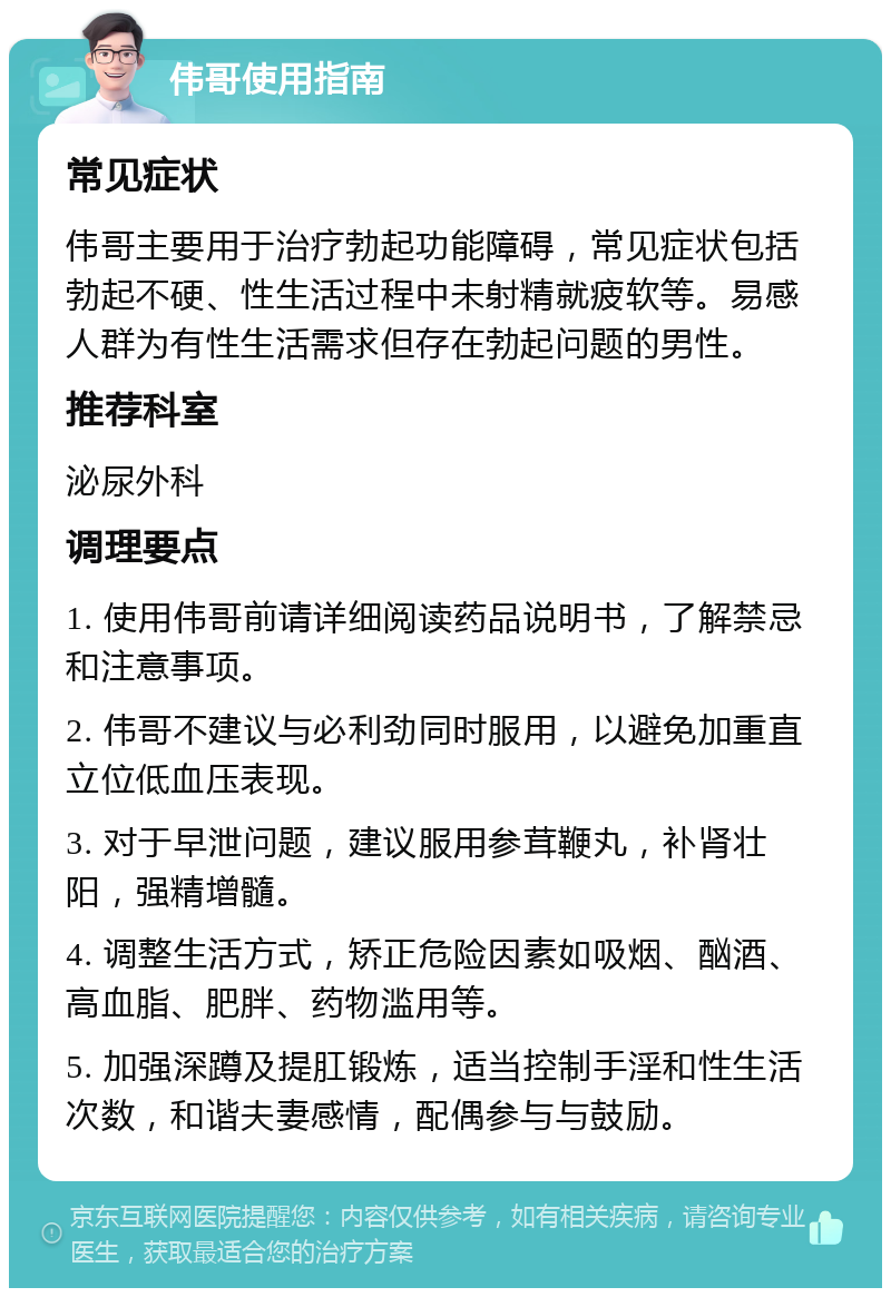 伟哥使用指南 常见症状 伟哥主要用于治疗勃起功能障碍，常见症状包括勃起不硬、性生活过程中未射精就疲软等。易感人群为有性生活需求但存在勃起问题的男性。 推荐科室 泌尿外科 调理要点 1. 使用伟哥前请详细阅读药品说明书，了解禁忌和注意事项。 2. 伟哥不建议与必利劲同时服用，以避免加重直立位低血压表现。 3. 对于早泄问题，建议服用参茸鞭丸，补肾壮阳，强精增髓。 4. 调整生活方式，矫正危险因素如吸烟、酗酒、高血脂、肥胖、药物滥用等。 5. 加强深蹲及提肛锻炼，适当控制手淫和性生活次数，和谐夫妻感情，配偶参与与鼓励。